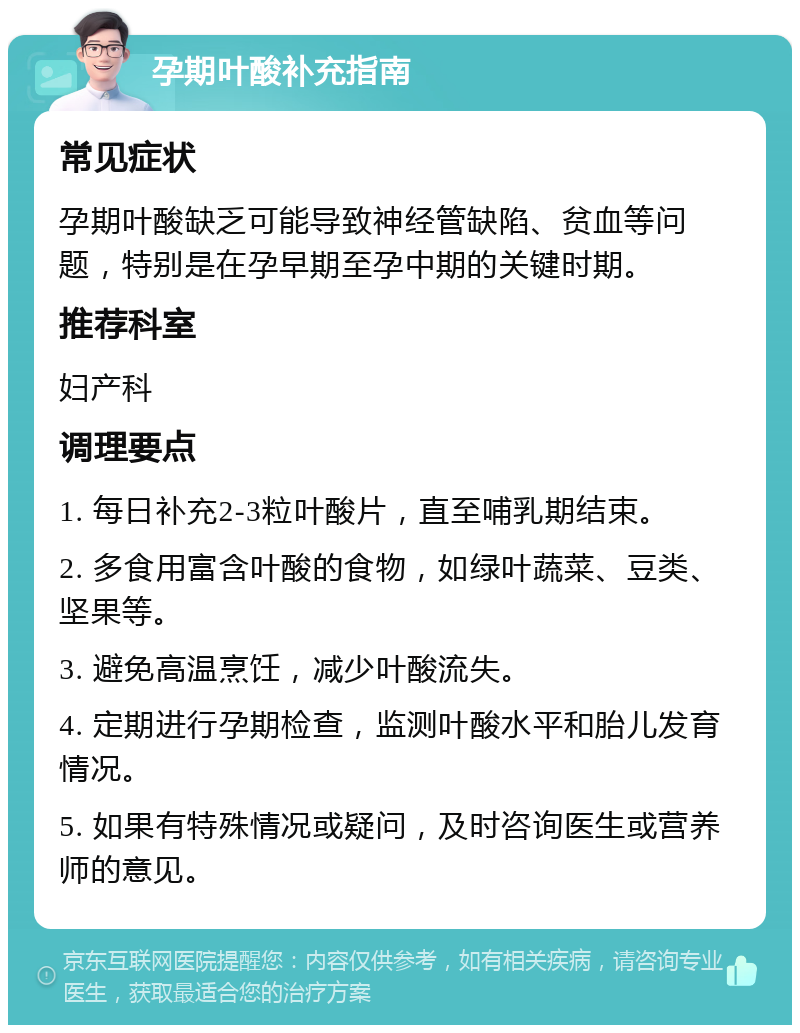 孕期叶酸补充指南 常见症状 孕期叶酸缺乏可能导致神经管缺陷、贫血等问题，特别是在孕早期至孕中期的关键时期。 推荐科室 妇产科 调理要点 1. 每日补充2-3粒叶酸片，直至哺乳期结束。 2. 多食用富含叶酸的食物，如绿叶蔬菜、豆类、坚果等。 3. 避免高温烹饪，减少叶酸流失。 4. 定期进行孕期检查，监测叶酸水平和胎儿发育情况。 5. 如果有特殊情况或疑问，及时咨询医生或营养师的意见。