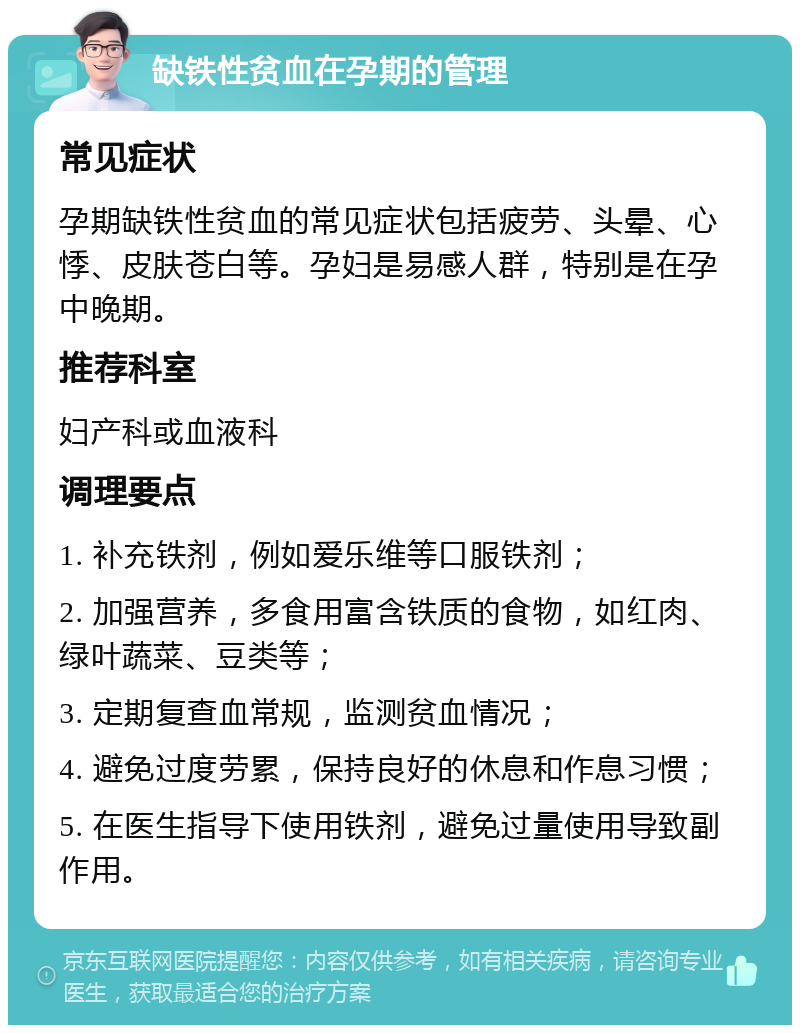 缺铁性贫血在孕期的管理 常见症状 孕期缺铁性贫血的常见症状包括疲劳、头晕、心悸、皮肤苍白等。孕妇是易感人群，特别是在孕中晚期。 推荐科室 妇产科或血液科 调理要点 1. 补充铁剂，例如爱乐维等口服铁剂； 2. 加强营养，多食用富含铁质的食物，如红肉、绿叶蔬菜、豆类等； 3. 定期复查血常规，监测贫血情况； 4. 避免过度劳累，保持良好的休息和作息习惯； 5. 在医生指导下使用铁剂，避免过量使用导致副作用。