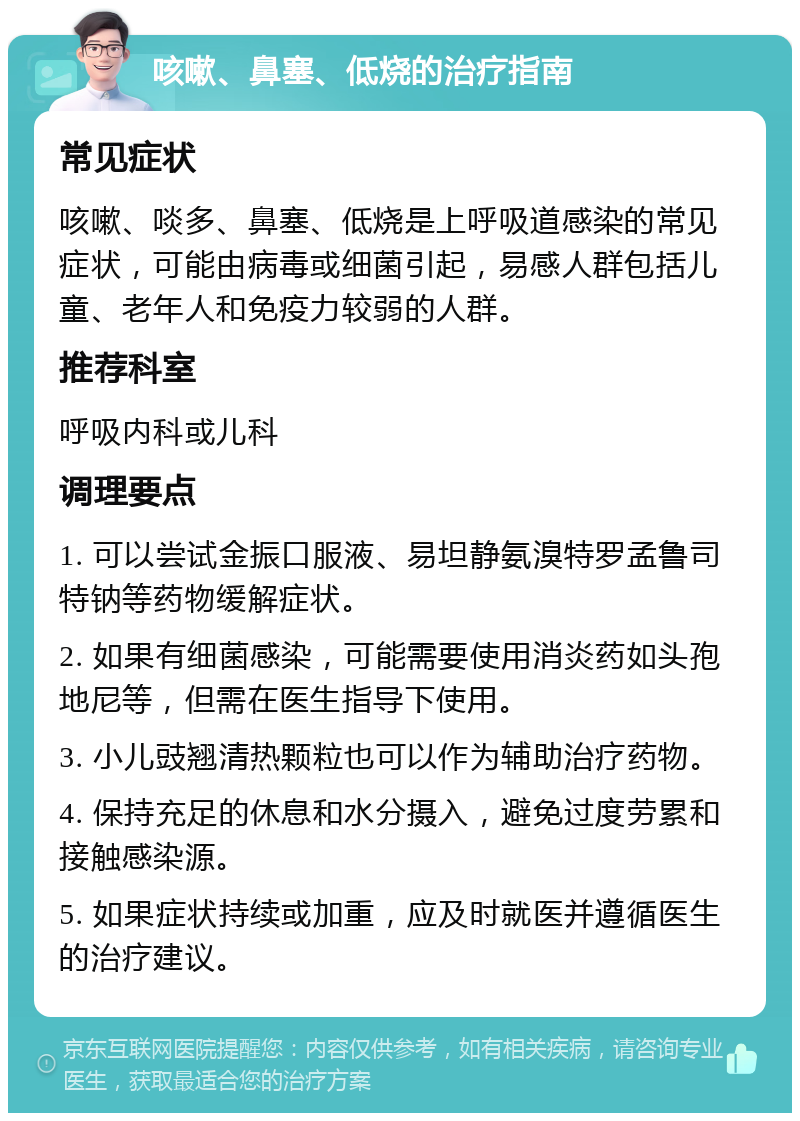 咳嗽、鼻塞、低烧的治疗指南 常见症状 咳嗽、啖多、鼻塞、低烧是上呼吸道感染的常见症状，可能由病毒或细菌引起，易感人群包括儿童、老年人和免疫力较弱的人群。 推荐科室 呼吸内科或儿科 调理要点 1. 可以尝试金振口服液、易坦静氨溴特罗孟鲁司特钠等药物缓解症状。 2. 如果有细菌感染，可能需要使用消炎药如头孢地尼等，但需在医生指导下使用。 3. 小儿豉翘清热颗粒也可以作为辅助治疗药物。 4. 保持充足的休息和水分摄入，避免过度劳累和接触感染源。 5. 如果症状持续或加重，应及时就医并遵循医生的治疗建议。