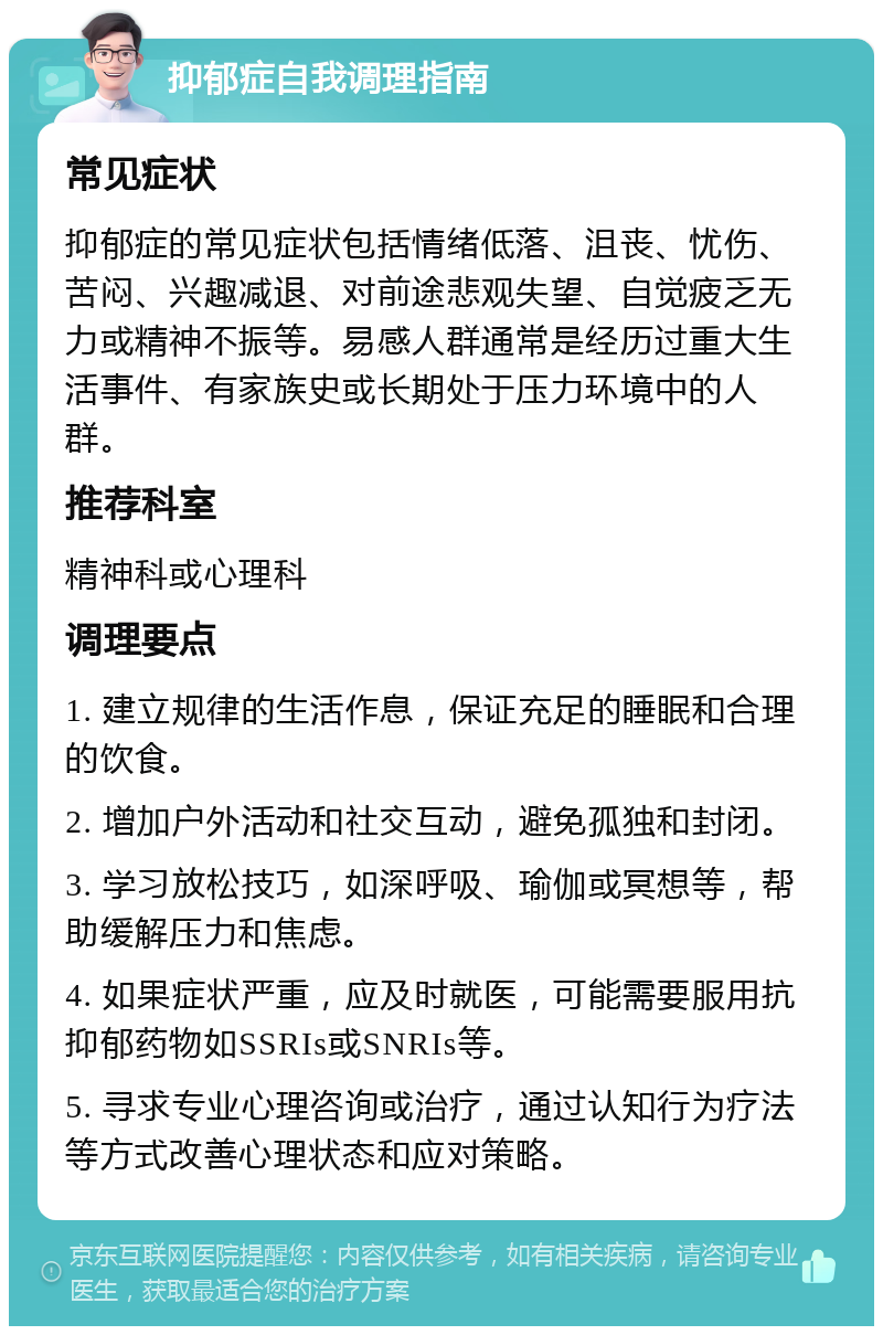 抑郁症自我调理指南 常见症状 抑郁症的常见症状包括情绪低落、沮丧、忧伤、苦闷、兴趣减退、对前途悲观失望、自觉疲乏无力或精神不振等。易感人群通常是经历过重大生活事件、有家族史或长期处于压力环境中的人群。 推荐科室 精神科或心理科 调理要点 1. 建立规律的生活作息，保证充足的睡眠和合理的饮食。 2. 增加户外活动和社交互动，避免孤独和封闭。 3. 学习放松技巧，如深呼吸、瑜伽或冥想等，帮助缓解压力和焦虑。 4. 如果症状严重，应及时就医，可能需要服用抗抑郁药物如SSRIs或SNRIs等。 5. 寻求专业心理咨询或治疗，通过认知行为疗法等方式改善心理状态和应对策略。