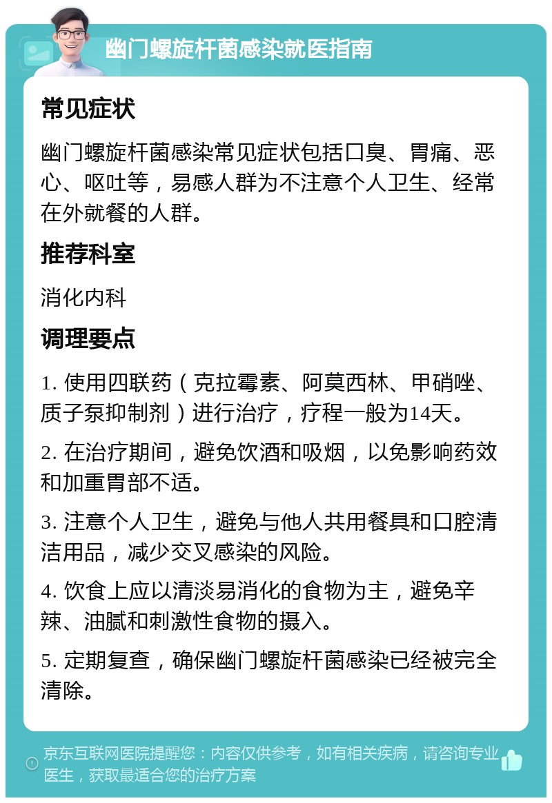 幽门螺旋杆菌感染就医指南 常见症状 幽门螺旋杆菌感染常见症状包括口臭、胃痛、恶心、呕吐等，易感人群为不注意个人卫生、经常在外就餐的人群。 推荐科室 消化内科 调理要点 1. 使用四联药（克拉霉素、阿莫西林、甲硝唑、质子泵抑制剂）进行治疗，疗程一般为14天。 2. 在治疗期间，避免饮酒和吸烟，以免影响药效和加重胃部不适。 3. 注意个人卫生，避免与他人共用餐具和口腔清洁用品，减少交叉感染的风险。 4. 饮食上应以清淡易消化的食物为主，避免辛辣、油腻和刺激性食物的摄入。 5. 定期复查，确保幽门螺旋杆菌感染已经被完全清除。