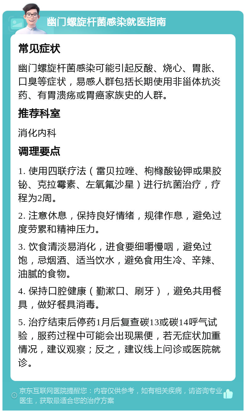 幽门螺旋杆菌感染就医指南 常见症状 幽门螺旋杆菌感染可能引起反酸、烧心、胃胀、口臭等症状，易感人群包括长期使用非甾体抗炎药、有胃溃疡或胃癌家族史的人群。 推荐科室 消化内科 调理要点 1. 使用四联疗法（雷贝拉唑、枸橼酸铋钾或果胶铋、克拉霉素、左氧氟沙星）进行抗菌治疗，疗程为2周。 2. 注意休息，保持良好情绪，规律作息，避免过度劳累和精神压力。 3. 饮食清淡易消化，进食要细嚼慢咽，避免过饱，忌烟酒、适当饮水，避免食用生冷、辛辣、油腻的食物。 4. 保持口腔健康（勤漱口、刷牙），避免共用餐具，做好餐具消毒。 5. 治疗结束后停药1月后复查碳13或碳14呼气试验，服药过程中可能会出现黑便，若无症状加重情况，建议观察；反之，建议线上问诊或医院就诊。