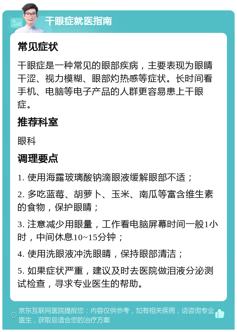 干眼症就医指南 常见症状 干眼症是一种常见的眼部疾病，主要表现为眼睛干涩、视力模糊、眼部灼热感等症状。长时间看手机、电脑等电子产品的人群更容易患上干眼症。 推荐科室 眼科 调理要点 1. 使用海露玻璃酸钠滴眼液缓解眼部不适； 2. 多吃蓝莓、胡萝卜、玉米、南瓜等富含维生素的食物，保护眼睛； 3. 注意减少用眼量，工作看电脑屏幕时间一般1小时，中间休息10~15分钟； 4. 使用洗眼液冲洗眼睛，保持眼部清洁； 5. 如果症状严重，建议及时去医院做泪液分泌测试检查，寻求专业医生的帮助。