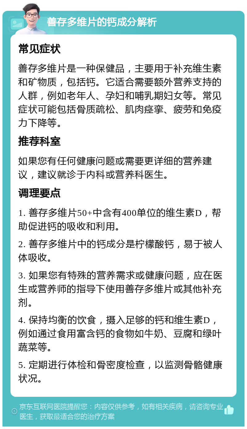 善存多维片的钙成分解析 常见症状 善存多维片是一种保健品，主要用于补充维生素和矿物质，包括钙。它适合需要额外营养支持的人群，例如老年人、孕妇和哺乳期妇女等。常见症状可能包括骨质疏松、肌肉痉挛、疲劳和免疫力下降等。 推荐科室 如果您有任何健康问题或需要更详细的营养建议，建议就诊于内科或营养科医生。 调理要点 1. 善存多维片50+中含有400单位的维生素D，帮助促进钙的吸收和利用。 2. 善存多维片中的钙成分是柠檬酸钙，易于被人体吸收。 3. 如果您有特殊的营养需求或健康问题，应在医生或营养师的指导下使用善存多维片或其他补充剂。 4. 保持均衡的饮食，摄入足够的钙和维生素D，例如通过食用富含钙的食物如牛奶、豆腐和绿叶蔬菜等。 5. 定期进行体检和骨密度检查，以监测骨骼健康状况。