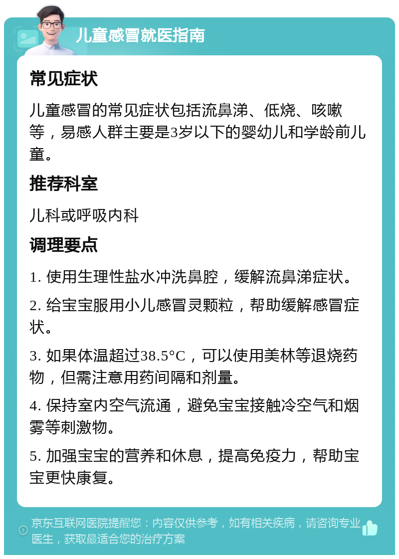 儿童感冒就医指南 常见症状 儿童感冒的常见症状包括流鼻涕、低烧、咳嗽等，易感人群主要是3岁以下的婴幼儿和学龄前儿童。 推荐科室 儿科或呼吸内科 调理要点 1. 使用生理性盐水冲洗鼻腔，缓解流鼻涕症状。 2. 给宝宝服用小儿感冒灵颗粒，帮助缓解感冒症状。 3. 如果体温超过38.5°C，可以使用美林等退烧药物，但需注意用药间隔和剂量。 4. 保持室内空气流通，避免宝宝接触冷空气和烟雾等刺激物。 5. 加强宝宝的营养和休息，提高免疫力，帮助宝宝更快康复。