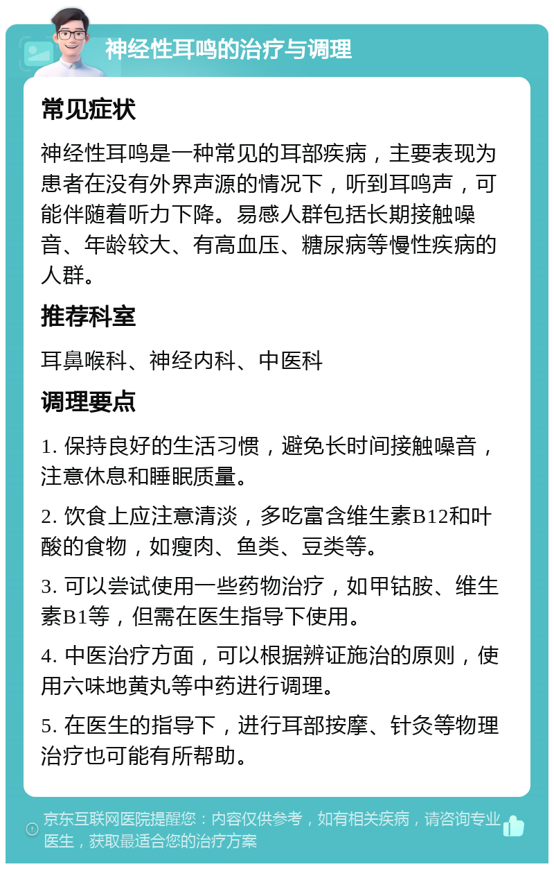 神经性耳鸣的治疗与调理 常见症状 神经性耳鸣是一种常见的耳部疾病，主要表现为患者在没有外界声源的情况下，听到耳鸣声，可能伴随着听力下降。易感人群包括长期接触噪音、年龄较大、有高血压、糖尿病等慢性疾病的人群。 推荐科室 耳鼻喉科、神经内科、中医科 调理要点 1. 保持良好的生活习惯，避免长时间接触噪音，注意休息和睡眠质量。 2. 饮食上应注意清淡，多吃富含维生素B12和叶酸的食物，如瘦肉、鱼类、豆类等。 3. 可以尝试使用一些药物治疗，如甲钴胺、维生素B1等，但需在医生指导下使用。 4. 中医治疗方面，可以根据辨证施治的原则，使用六味地黄丸等中药进行调理。 5. 在医生的指导下，进行耳部按摩、针灸等物理治疗也可能有所帮助。