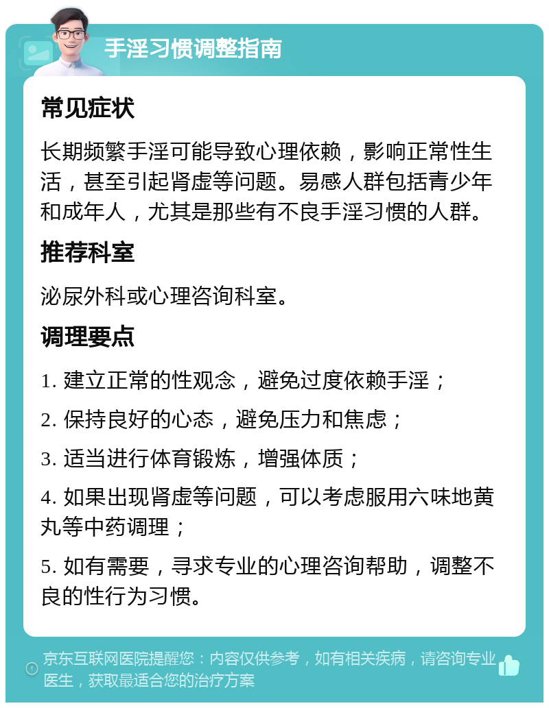 手淫习惯调整指南 常见症状 长期频繁手淫可能导致心理依赖，影响正常性生活，甚至引起肾虚等问题。易感人群包括青少年和成年人，尤其是那些有不良手淫习惯的人群。 推荐科室 泌尿外科或心理咨询科室。 调理要点 1. 建立正常的性观念，避免过度依赖手淫； 2. 保持良好的心态，避免压力和焦虑； 3. 适当进行体育锻炼，增强体质； 4. 如果出现肾虚等问题，可以考虑服用六味地黄丸等中药调理； 5. 如有需要，寻求专业的心理咨询帮助，调整不良的性行为习惯。