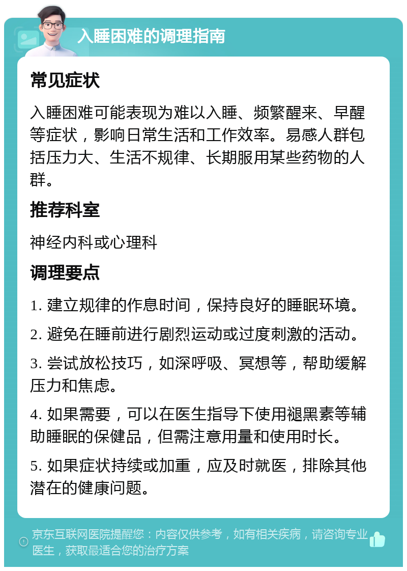 入睡困难的调理指南 常见症状 入睡困难可能表现为难以入睡、频繁醒来、早醒等症状，影响日常生活和工作效率。易感人群包括压力大、生活不规律、长期服用某些药物的人群。 推荐科室 神经内科或心理科 调理要点 1. 建立规律的作息时间，保持良好的睡眠环境。 2. 避免在睡前进行剧烈运动或过度刺激的活动。 3. 尝试放松技巧，如深呼吸、冥想等，帮助缓解压力和焦虑。 4. 如果需要，可以在医生指导下使用褪黑素等辅助睡眠的保健品，但需注意用量和使用时长。 5. 如果症状持续或加重，应及时就医，排除其他潜在的健康问题。