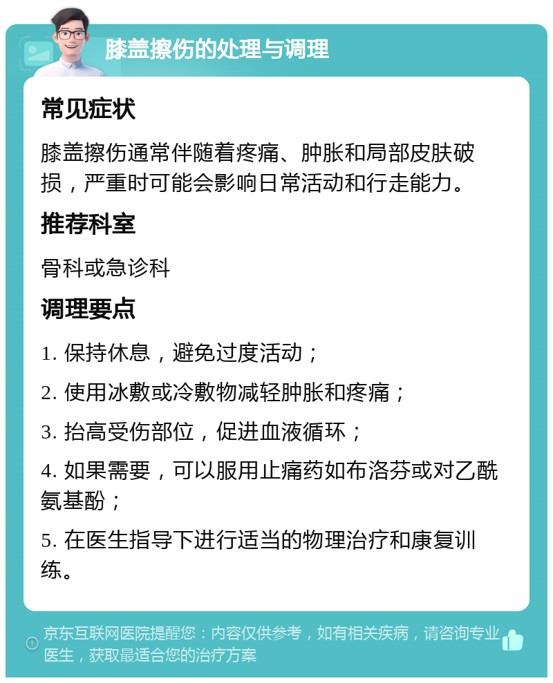 膝盖擦伤的处理与调理 常见症状 膝盖擦伤通常伴随着疼痛、肿胀和局部皮肤破损，严重时可能会影响日常活动和行走能力。 推荐科室 骨科或急诊科 调理要点 1. 保持休息，避免过度活动； 2. 使用冰敷或冷敷物减轻肿胀和疼痛； 3. 抬高受伤部位，促进血液循环； 4. 如果需要，可以服用止痛药如布洛芬或对乙酰氨基酚； 5. 在医生指导下进行适当的物理治疗和康复训练。