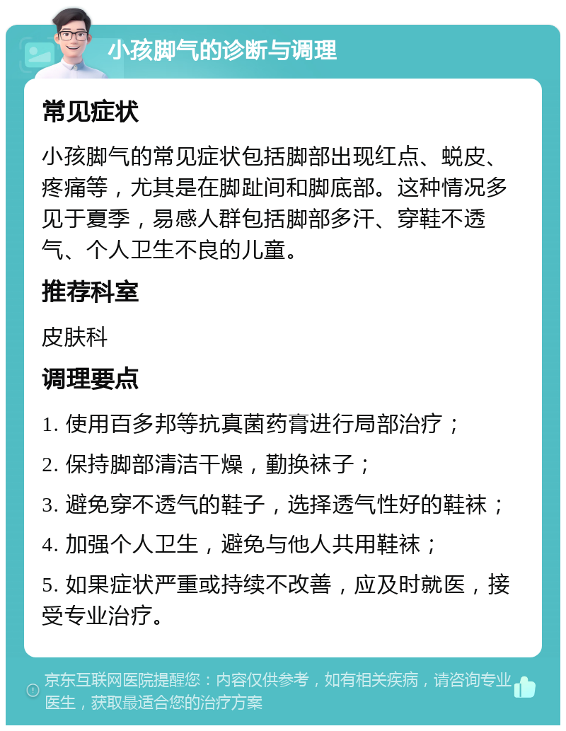 小孩脚气的诊断与调理 常见症状 小孩脚气的常见症状包括脚部出现红点、蜕皮、疼痛等，尤其是在脚趾间和脚底部。这种情况多见于夏季，易感人群包括脚部多汗、穿鞋不透气、个人卫生不良的儿童。 推荐科室 皮肤科 调理要点 1. 使用百多邦等抗真菌药膏进行局部治疗； 2. 保持脚部清洁干燥，勤换袜子； 3. 避免穿不透气的鞋子，选择透气性好的鞋袜； 4. 加强个人卫生，避免与他人共用鞋袜； 5. 如果症状严重或持续不改善，应及时就医，接受专业治疗。