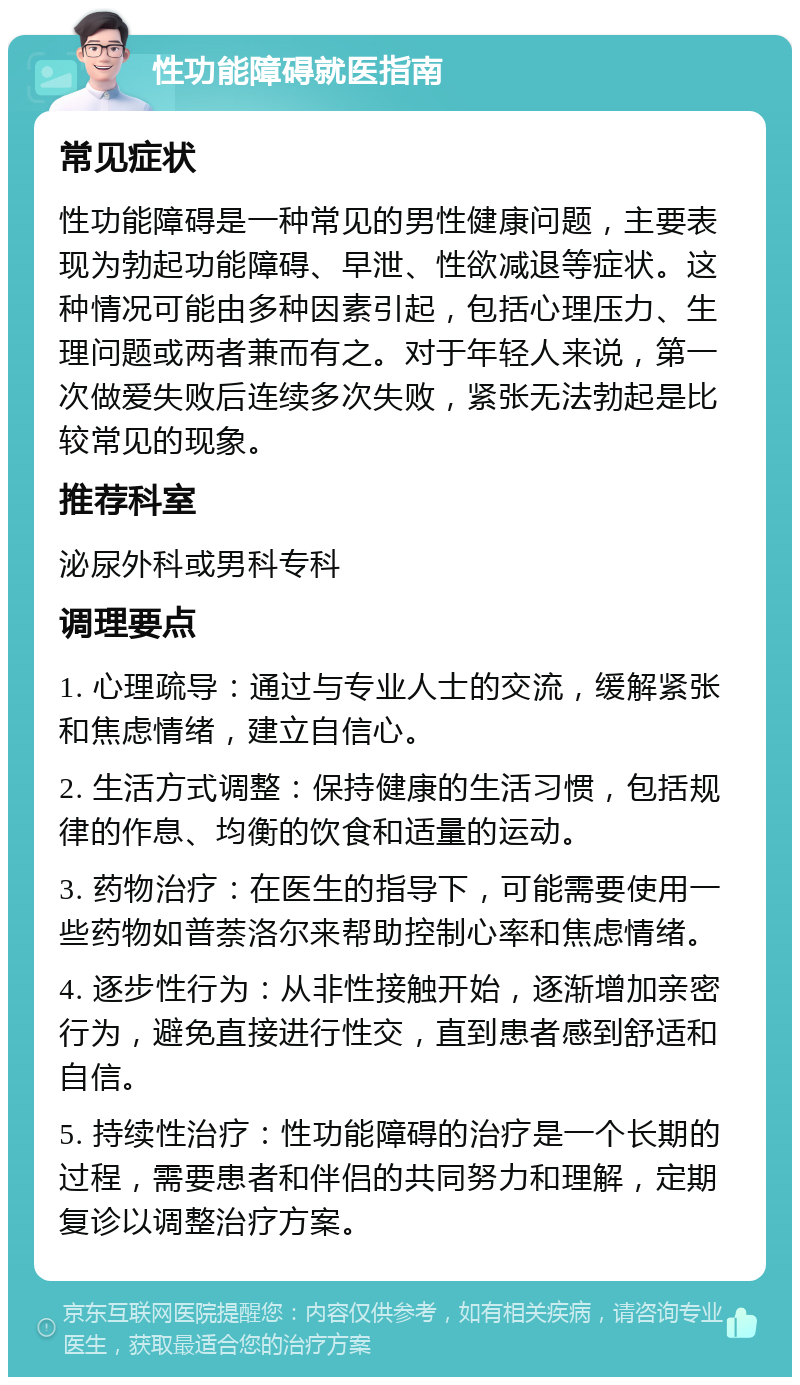 性功能障碍就医指南 常见症状 性功能障碍是一种常见的男性健康问题，主要表现为勃起功能障碍、早泄、性欲减退等症状。这种情况可能由多种因素引起，包括心理压力、生理问题或两者兼而有之。对于年轻人来说，第一次做爱失败后连续多次失败，紧张无法勃起是比较常见的现象。 推荐科室 泌尿外科或男科专科 调理要点 1. 心理疏导：通过与专业人士的交流，缓解紧张和焦虑情绪，建立自信心。 2. 生活方式调整：保持健康的生活习惯，包括规律的作息、均衡的饮食和适量的运动。 3. 药物治疗：在医生的指导下，可能需要使用一些药物如普萘洛尔来帮助控制心率和焦虑情绪。 4. 逐步性行为：从非性接触开始，逐渐增加亲密行为，避免直接进行性交，直到患者感到舒适和自信。 5. 持续性治疗：性功能障碍的治疗是一个长期的过程，需要患者和伴侣的共同努力和理解，定期复诊以调整治疗方案。