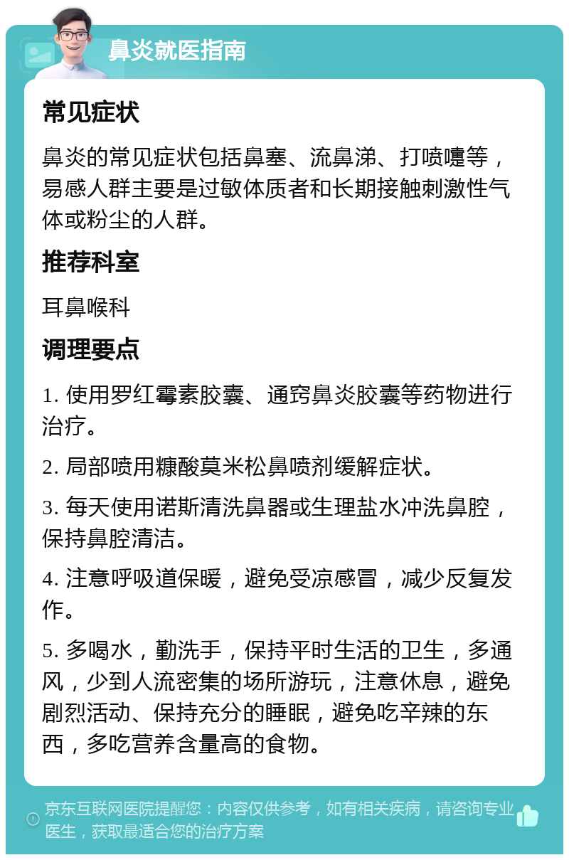 鼻炎就医指南 常见症状 鼻炎的常见症状包括鼻塞、流鼻涕、打喷嚏等，易感人群主要是过敏体质者和长期接触刺激性气体或粉尘的人群。 推荐科室 耳鼻喉科 调理要点 1. 使用罗红霉素胶囊、通窍鼻炎胶囊等药物进行治疗。 2. 局部喷用糠酸莫米松鼻喷剂缓解症状。 3. 每天使用诺斯清洗鼻器或生理盐水冲洗鼻腔，保持鼻腔清洁。 4. 注意呼吸道保暖，避免受凉感冒，减少反复发作。 5. 多喝水，勤洗手，保持平时生活的卫生，多通风，少到人流密集的场所游玩，注意休息，避免剧烈活动、保持充分的睡眠，避免吃辛辣的东西，多吃营养含量高的食物。