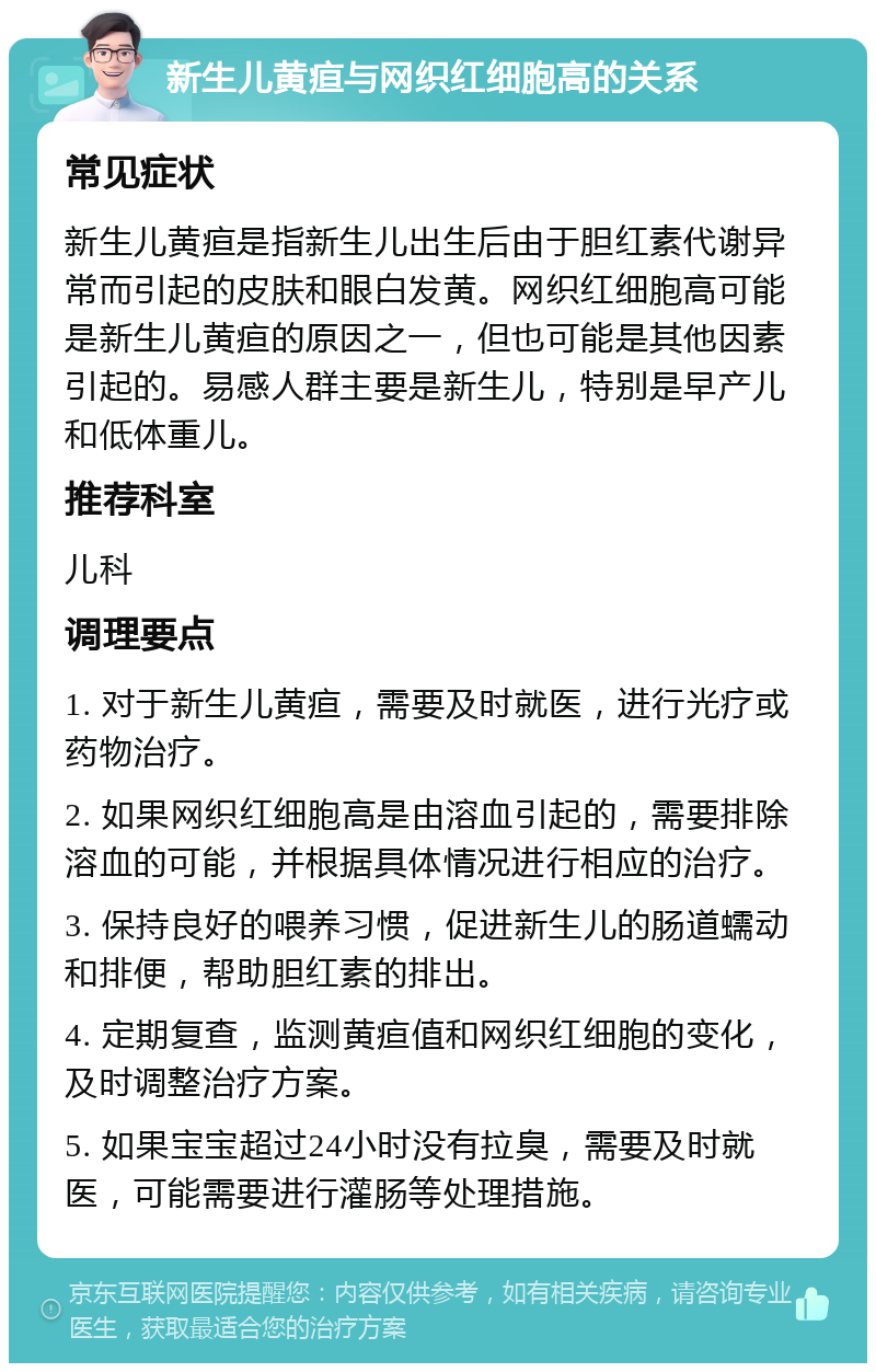 新生儿黄疸与网织红细胞高的关系 常见症状 新生儿黄疸是指新生儿出生后由于胆红素代谢异常而引起的皮肤和眼白发黄。网织红细胞高可能是新生儿黄疸的原因之一，但也可能是其他因素引起的。易感人群主要是新生儿，特别是早产儿和低体重儿。 推荐科室 儿科 调理要点 1. 对于新生儿黄疸，需要及时就医，进行光疗或药物治疗。 2. 如果网织红细胞高是由溶血引起的，需要排除溶血的可能，并根据具体情况进行相应的治疗。 3. 保持良好的喂养习惯，促进新生儿的肠道蠕动和排便，帮助胆红素的排出。 4. 定期复查，监测黄疸值和网织红细胞的变化，及时调整治疗方案。 5. 如果宝宝超过24小时没有拉臭，需要及时就医，可能需要进行灌肠等处理措施。