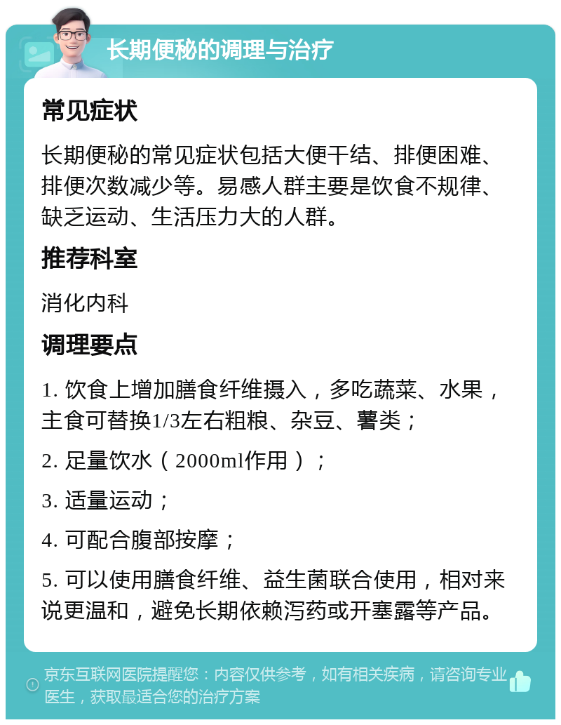 长期便秘的调理与治疗 常见症状 长期便秘的常见症状包括大便干结、排便困难、排便次数减少等。易感人群主要是饮食不规律、缺乏运动、生活压力大的人群。 推荐科室 消化内科 调理要点 1. 饮食上增加膳食纤维摄入，多吃蔬菜、水果，主食可替换1/3左右粗粮、杂豆、薯类； 2. 足量饮水（2000ml作用）； 3. 适量运动； 4. 可配合腹部按摩； 5. 可以使用膳食纤维、益生菌联合使用，相对来说更温和，避免长期依赖泻药或开塞露等产品。