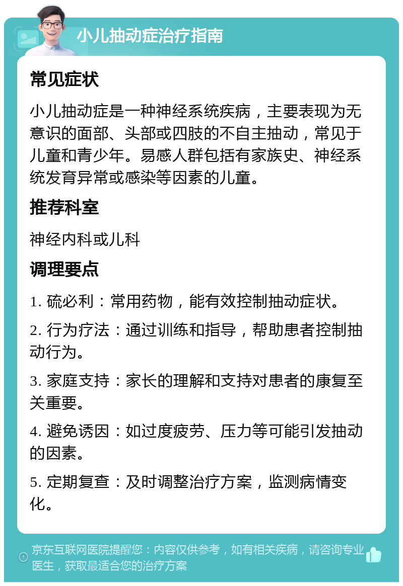 小儿抽动症治疗指南 常见症状 小儿抽动症是一种神经系统疾病，主要表现为无意识的面部、头部或四肢的不自主抽动，常见于儿童和青少年。易感人群包括有家族史、神经系统发育异常或感染等因素的儿童。 推荐科室 神经内科或儿科 调理要点 1. 硫必利：常用药物，能有效控制抽动症状。 2. 行为疗法：通过训练和指导，帮助患者控制抽动行为。 3. 家庭支持：家长的理解和支持对患者的康复至关重要。 4. 避免诱因：如过度疲劳、压力等可能引发抽动的因素。 5. 定期复查：及时调整治疗方案，监测病情变化。