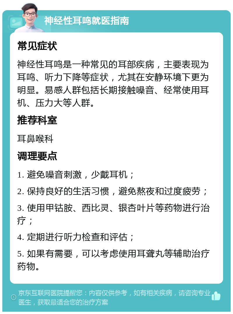 神经性耳鸣就医指南 常见症状 神经性耳鸣是一种常见的耳部疾病，主要表现为耳鸣、听力下降等症状，尤其在安静环境下更为明显。易感人群包括长期接触噪音、经常使用耳机、压力大等人群。 推荐科室 耳鼻喉科 调理要点 1. 避免噪音刺激，少戴耳机； 2. 保持良好的生活习惯，避免熬夜和过度疲劳； 3. 使用甲钴胺、西比灵、银杏叶片等药物进行治疗； 4. 定期进行听力检查和评估； 5. 如果有需要，可以考虑使用耳聋丸等辅助治疗药物。