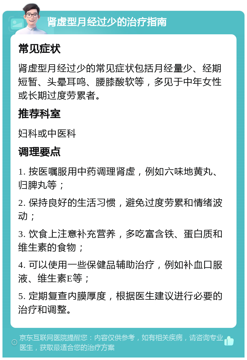 肾虚型月经过少的治疗指南 常见症状 肾虚型月经过少的常见症状包括月经量少、经期短暂、头晕耳鸣、腰膝酸软等，多见于中年女性或长期过度劳累者。 推荐科室 妇科或中医科 调理要点 1. 按医嘱服用中药调理肾虚，例如六味地黄丸、归脾丸等； 2. 保持良好的生活习惯，避免过度劳累和情绪波动； 3. 饮食上注意补充营养，多吃富含铁、蛋白质和维生素的食物； 4. 可以使用一些保健品辅助治疗，例如补血口服液、维生素E等； 5. 定期复查内膜厚度，根据医生建议进行必要的治疗和调整。