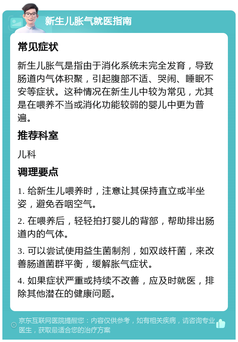 新生儿胀气就医指南 常见症状 新生儿胀气是指由于消化系统未完全发育，导致肠道内气体积聚，引起腹部不适、哭闹、睡眠不安等症状。这种情况在新生儿中较为常见，尤其是在喂养不当或消化功能较弱的婴儿中更为普遍。 推荐科室 儿科 调理要点 1. 给新生儿喂养时，注意让其保持直立或半坐姿，避免吞咽空气。 2. 在喂养后，轻轻拍打婴儿的背部，帮助排出肠道内的气体。 3. 可以尝试使用益生菌制剂，如双歧杆菌，来改善肠道菌群平衡，缓解胀气症状。 4. 如果症状严重或持续不改善，应及时就医，排除其他潜在的健康问题。