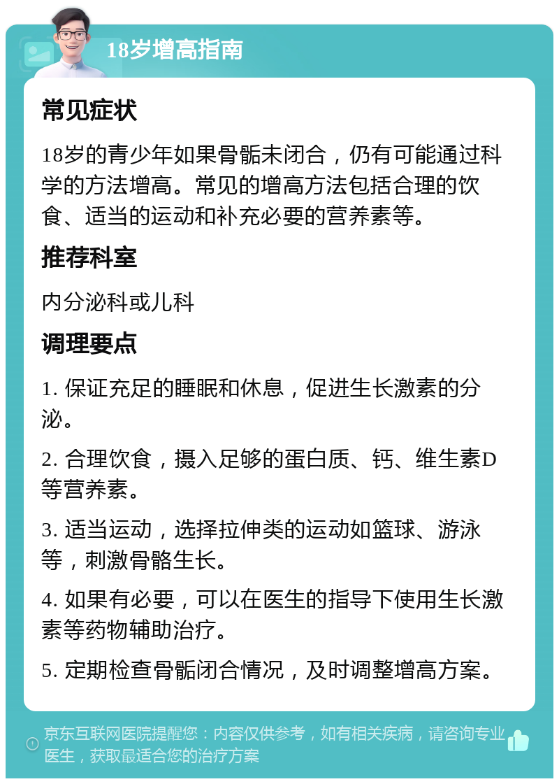 18岁增高指南 常见症状 18岁的青少年如果骨骺未闭合，仍有可能通过科学的方法增高。常见的增高方法包括合理的饮食、适当的运动和补充必要的营养素等。 推荐科室 内分泌科或儿科 调理要点 1. 保证充足的睡眠和休息，促进生长激素的分泌。 2. 合理饮食，摄入足够的蛋白质、钙、维生素D等营养素。 3. 适当运动，选择拉伸类的运动如篮球、游泳等，刺激骨骼生长。 4. 如果有必要，可以在医生的指导下使用生长激素等药物辅助治疗。 5. 定期检查骨骺闭合情况，及时调整增高方案。