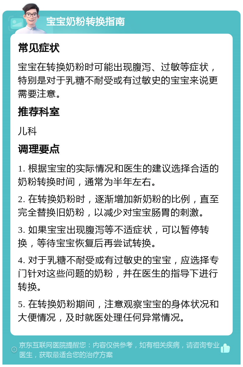 宝宝奶粉转换指南 常见症状 宝宝在转换奶粉时可能出现腹泻、过敏等症状，特别是对于乳糖不耐受或有过敏史的宝宝来说更需要注意。 推荐科室 儿科 调理要点 1. 根据宝宝的实际情况和医生的建议选择合适的奶粉转换时间，通常为半年左右。 2. 在转换奶粉时，逐渐增加新奶粉的比例，直至完全替换旧奶粉，以减少对宝宝肠胃的刺激。 3. 如果宝宝出现腹泻等不适症状，可以暂停转换，等待宝宝恢复后再尝试转换。 4. 对于乳糖不耐受或有过敏史的宝宝，应选择专门针对这些问题的奶粉，并在医生的指导下进行转换。 5. 在转换奶粉期间，注意观察宝宝的身体状况和大便情况，及时就医处理任何异常情况。