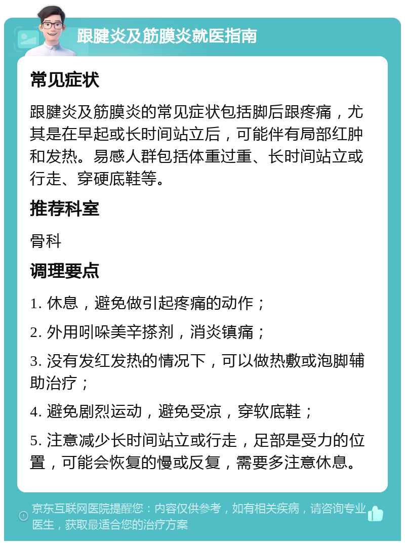 跟腱炎及筋膜炎就医指南 常见症状 跟腱炎及筋膜炎的常见症状包括脚后跟疼痛，尤其是在早起或长时间站立后，可能伴有局部红肿和发热。易感人群包括体重过重、长时间站立或行走、穿硬底鞋等。 推荐科室 骨科 调理要点 1. 休息，避免做引起疼痛的动作； 2. 外用吲哚美辛搽剂，消炎镇痛； 3. 没有发红发热的情况下，可以做热敷或泡脚辅助治疗； 4. 避免剧烈运动，避免受凉，穿软底鞋； 5. 注意减少长时间站立或行走，足部是受力的位置，可能会恢复的慢或反复，需要多注意休息。