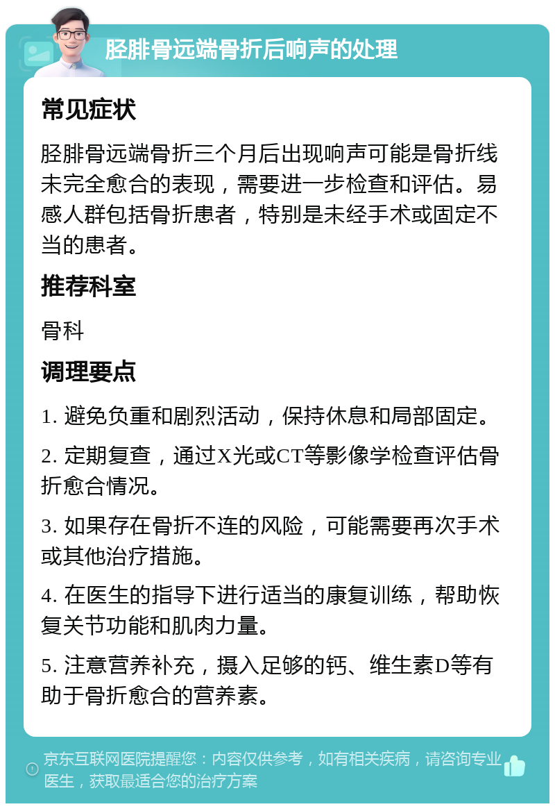 胫腓骨远端骨折后响声的处理 常见症状 胫腓骨远端骨折三个月后出现响声可能是骨折线未完全愈合的表现，需要进一步检查和评估。易感人群包括骨折患者，特别是未经手术或固定不当的患者。 推荐科室 骨科 调理要点 1. 避免负重和剧烈活动，保持休息和局部固定。 2. 定期复查，通过X光或CT等影像学检查评估骨折愈合情况。 3. 如果存在骨折不连的风险，可能需要再次手术或其他治疗措施。 4. 在医生的指导下进行适当的康复训练，帮助恢复关节功能和肌肉力量。 5. 注意营养补充，摄入足够的钙、维生素D等有助于骨折愈合的营养素。