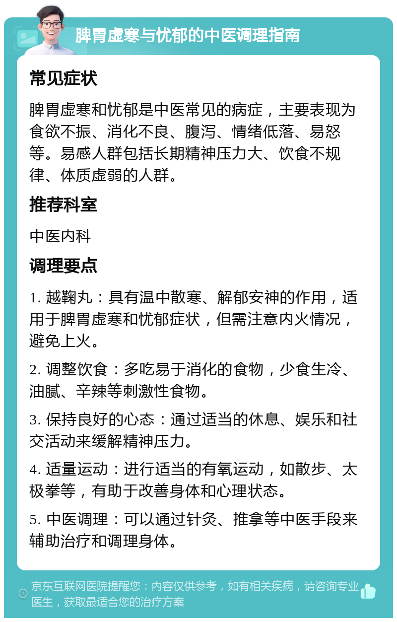 脾胃虚寒与忧郁的中医调理指南 常见症状 脾胃虚寒和忧郁是中医常见的病症，主要表现为食欲不振、消化不良、腹泻、情绪低落、易怒等。易感人群包括长期精神压力大、饮食不规律、体质虚弱的人群。 推荐科室 中医内科 调理要点 1. 越鞠丸：具有温中散寒、解郁安神的作用，适用于脾胃虚寒和忧郁症状，但需注意内火情况，避免上火。 2. 调整饮食：多吃易于消化的食物，少食生冷、油腻、辛辣等刺激性食物。 3. 保持良好的心态：通过适当的休息、娱乐和社交活动来缓解精神压力。 4. 适量运动：进行适当的有氧运动，如散步、太极拳等，有助于改善身体和心理状态。 5. 中医调理：可以通过针灸、推拿等中医手段来辅助治疗和调理身体。