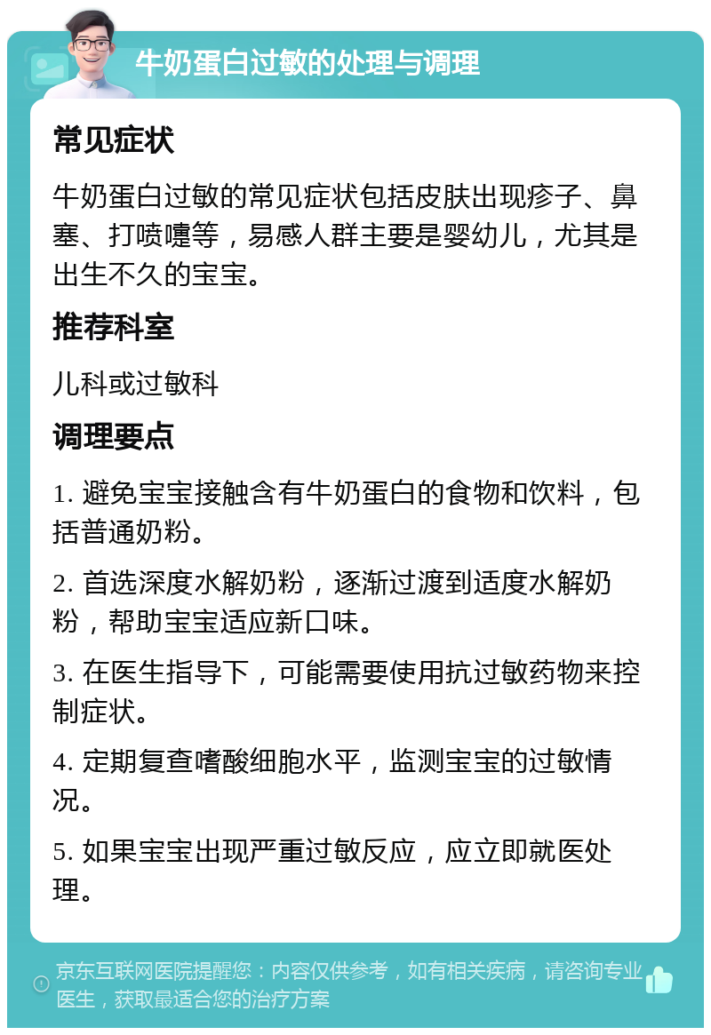 牛奶蛋白过敏的处理与调理 常见症状 牛奶蛋白过敏的常见症状包括皮肤出现疹子、鼻塞、打喷嚏等，易感人群主要是婴幼儿，尤其是出生不久的宝宝。 推荐科室 儿科或过敏科 调理要点 1. 避免宝宝接触含有牛奶蛋白的食物和饮料，包括普通奶粉。 2. 首选深度水解奶粉，逐渐过渡到适度水解奶粉，帮助宝宝适应新口味。 3. 在医生指导下，可能需要使用抗过敏药物来控制症状。 4. 定期复查嗜酸细胞水平，监测宝宝的过敏情况。 5. 如果宝宝出现严重过敏反应，应立即就医处理。