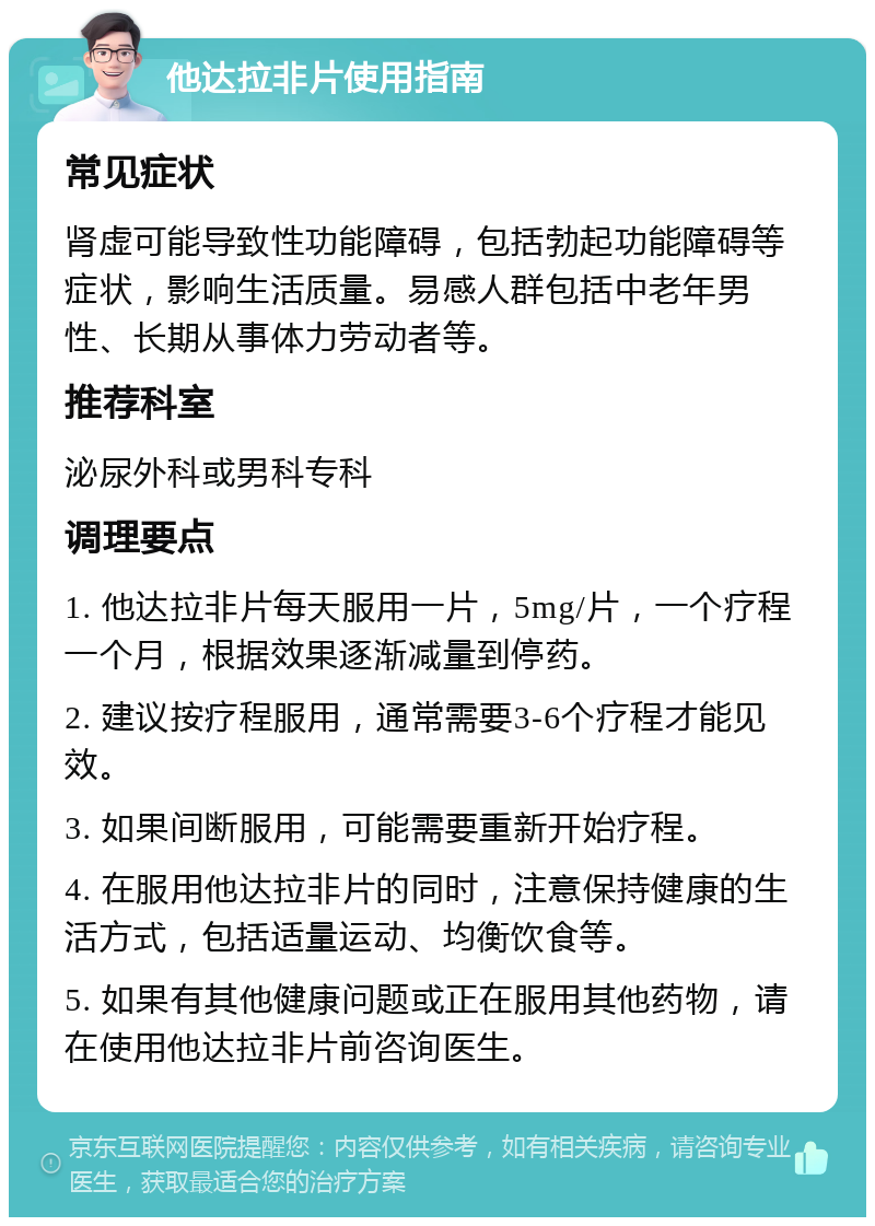 他达拉非片使用指南 常见症状 肾虚可能导致性功能障碍，包括勃起功能障碍等症状，影响生活质量。易感人群包括中老年男性、长期从事体力劳动者等。 推荐科室 泌尿外科或男科专科 调理要点 1. 他达拉非片每天服用一片，5mg/片，一个疗程一个月，根据效果逐渐减量到停药。 2. 建议按疗程服用，通常需要3-6个疗程才能见效。 3. 如果间断服用，可能需要重新开始疗程。 4. 在服用他达拉非片的同时，注意保持健康的生活方式，包括适量运动、均衡饮食等。 5. 如果有其他健康问题或正在服用其他药物，请在使用他达拉非片前咨询医生。