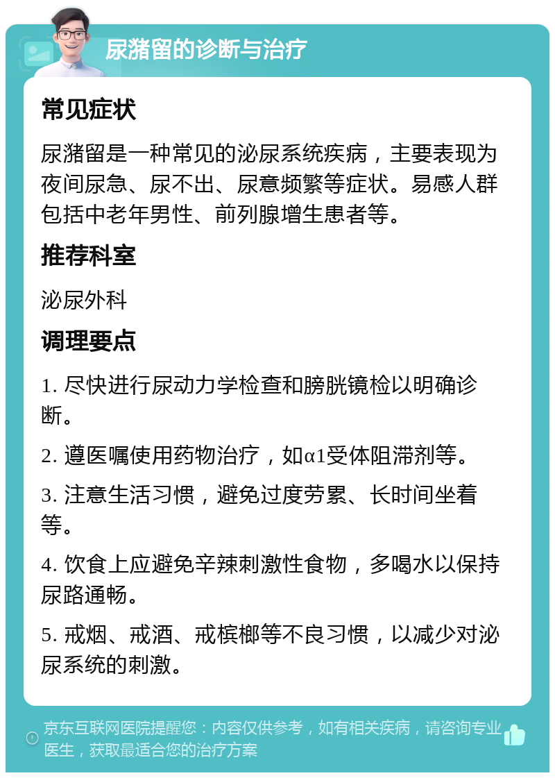 尿潴留的诊断与治疗 常见症状 尿潴留是一种常见的泌尿系统疾病，主要表现为夜间尿急、尿不出、尿意频繁等症状。易感人群包括中老年男性、前列腺增生患者等。 推荐科室 泌尿外科 调理要点 1. 尽快进行尿动力学检查和膀胱镜检以明确诊断。 2. 遵医嘱使用药物治疗，如α1受体阻滞剂等。 3. 注意生活习惯，避免过度劳累、长时间坐着等。 4. 饮食上应避免辛辣刺激性食物，多喝水以保持尿路通畅。 5. 戒烟、戒酒、戒槟榔等不良习惯，以减少对泌尿系统的刺激。