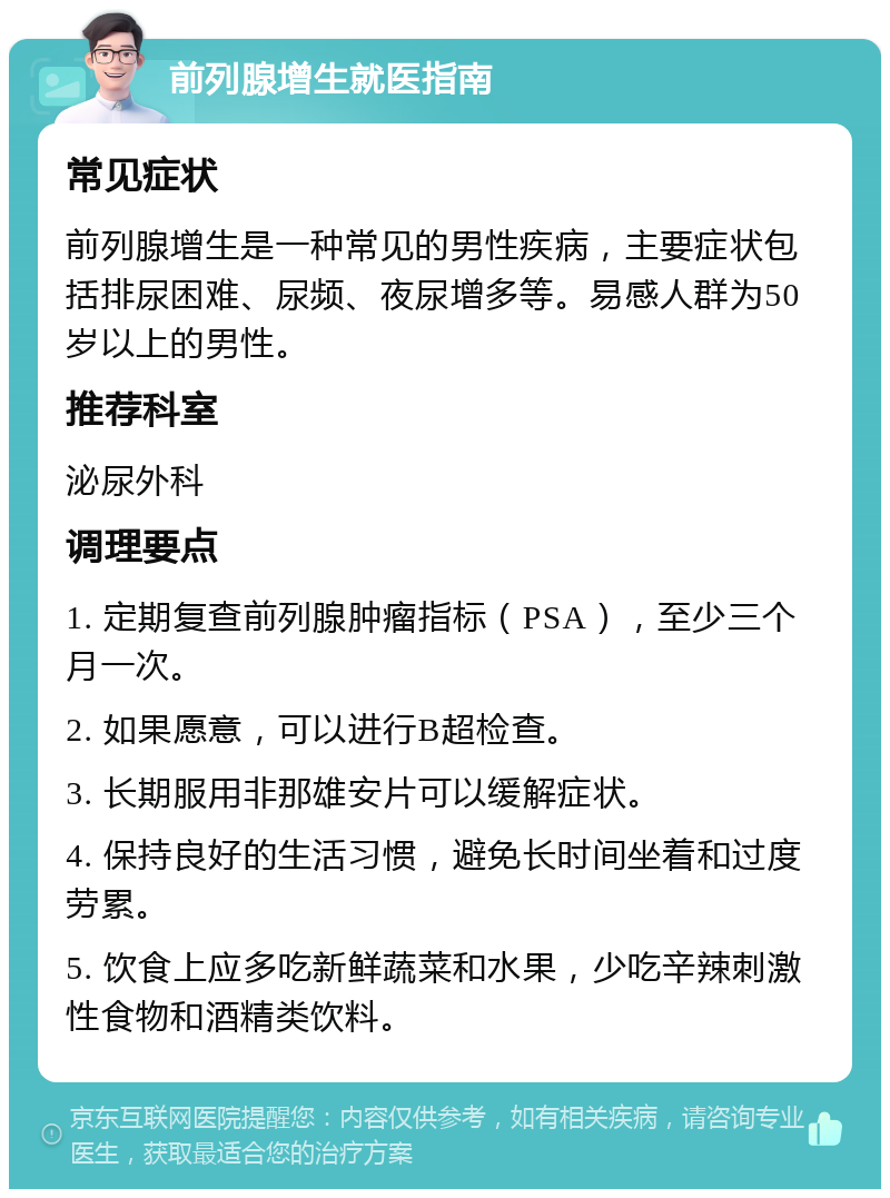 前列腺增生就医指南 常见症状 前列腺增生是一种常见的男性疾病，主要症状包括排尿困难、尿频、夜尿增多等。易感人群为50岁以上的男性。 推荐科室 泌尿外科 调理要点 1. 定期复查前列腺肿瘤指标（PSA），至少三个月一次。 2. 如果愿意，可以进行B超检查。 3. 长期服用非那雄安片可以缓解症状。 4. 保持良好的生活习惯，避免长时间坐着和过度劳累。 5. 饮食上应多吃新鲜蔬菜和水果，少吃辛辣刺激性食物和酒精类饮料。