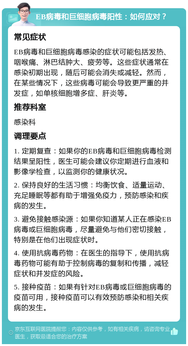 EB病毒和巨细胞病毒阳性：如何应对？ 常见症状 EB病毒和巨细胞病毒感染的症状可能包括发热、咽喉痛、淋巴结肿大、疲劳等。这些症状通常在感染初期出现，随后可能会消失或减轻。然而，在某些情况下，这些病毒可能会导致更严重的并发症，如单核细胞增多症、肝炎等。 推荐科室 感染科 调理要点 1. 定期复查：如果你的EB病毒和巨细胞病毒检测结果呈阳性，医生可能会建议你定期进行血液和影像学检查，以监测你的健康状况。 2. 保持良好的生活习惯：均衡饮食、适量运动、充足睡眠等都有助于增强免疫力，预防感染和疾病的发生。 3. 避免接触感染源：如果你知道某人正在感染EB病毒或巨细胞病毒，尽量避免与他们密切接触，特别是在他们出现症状时。 4. 使用抗病毒药物：在医生的指导下，使用抗病毒药物可能有助于控制病毒的复制和传播，减轻症状和并发症的风险。 5. 接种疫苗：如果有针对EB病毒或巨细胞病毒的疫苗可用，接种疫苗可以有效预防感染和相关疾病的发生。