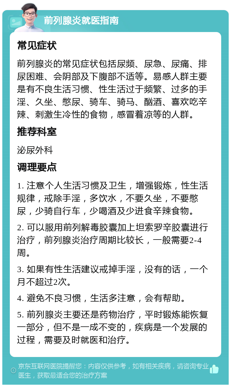 前列腺炎就医指南 常见症状 前列腺炎的常见症状包括尿频、尿急、尿痛、排尿困难、会阴部及下腹部不适等。易感人群主要是有不良生活习惯、性生活过于频繁、过多的手淫、久坐、憋尿、骑车、骑马、酗酒、喜欢吃辛辣、刺激生冷性的食物，感冒着凉等的人群。 推荐科室 泌尿外科 调理要点 1. 注意个人生活习惯及卫生，增强锻炼，性生活规律，戒除手淫，多饮水，不要久坐，不要憋尿，少骑自行车，少喝酒及少进食辛辣食物。 2. 可以服用前列解毒胶囊加上坦索罗辛胶囊进行治疗，前列腺炎治疗周期比较长，一般需要2-4周。 3. 如果有性生活建议戒掉手淫，没有的话，一个月不超过2次。 4. 避免不良习惯，生活多注意，会有帮助。 5. 前列腺炎主要还是药物治疗，平时锻炼能恢复一部分，但不是一成不变的，疾病是一个发展的过程，需要及时就医和治疗。