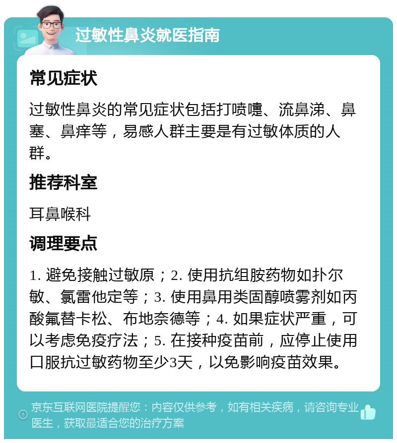 过敏性鼻炎就医指南 常见症状 过敏性鼻炎的常见症状包括打喷嚏、流鼻涕、鼻塞、鼻痒等，易感人群主要是有过敏体质的人群。 推荐科室 耳鼻喉科 调理要点 1. 避免接触过敏原；2. 使用抗组胺药物如扑尔敏、氯雷他定等；3. 使用鼻用类固醇喷雾剂如丙酸氟替卡松、布地奈德等；4. 如果症状严重，可以考虑免疫疗法；5. 在接种疫苗前，应停止使用口服抗过敏药物至少3天，以免影响疫苗效果。