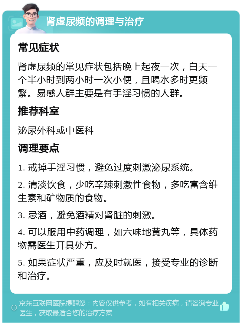 肾虚尿频的调理与治疗 常见症状 肾虚尿频的常见症状包括晚上起夜一次，白天一个半小时到两小时一次小便，且喝水多时更频繁。易感人群主要是有手淫习惯的人群。 推荐科室 泌尿外科或中医科 调理要点 1. 戒掉手淫习惯，避免过度刺激泌尿系统。 2. 清淡饮食，少吃辛辣刺激性食物，多吃富含维生素和矿物质的食物。 3. 忌酒，避免酒精对肾脏的刺激。 4. 可以服用中药调理，如六味地黄丸等，具体药物需医生开具处方。 5. 如果症状严重，应及时就医，接受专业的诊断和治疗。