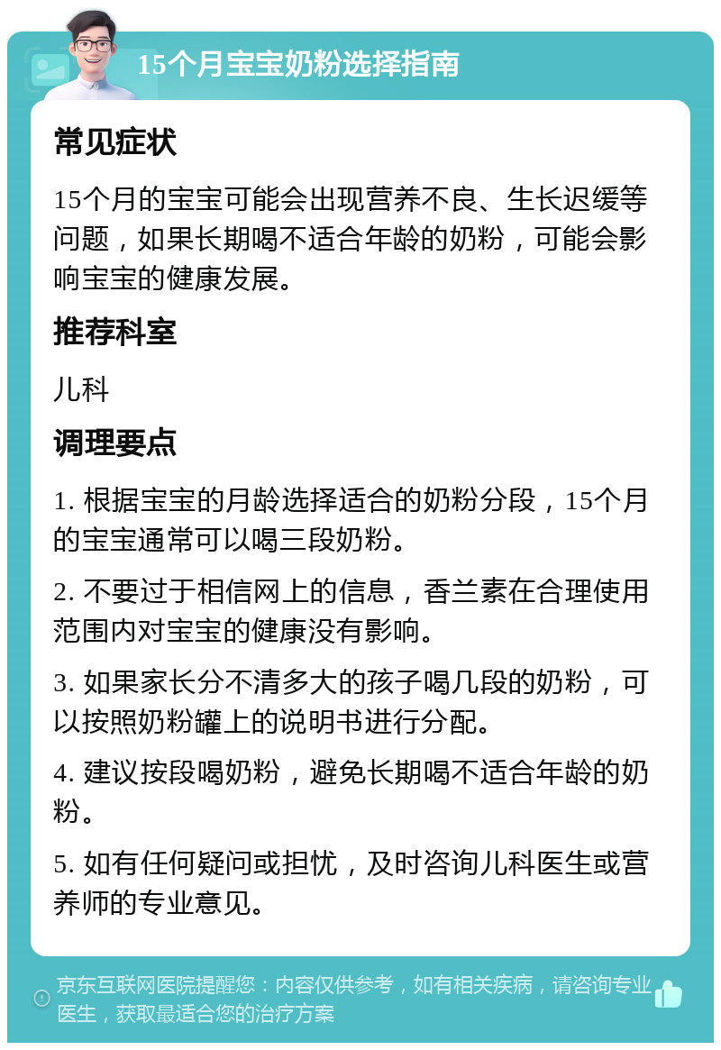 15个月宝宝奶粉选择指南 常见症状 15个月的宝宝可能会出现营养不良、生长迟缓等问题，如果长期喝不适合年龄的奶粉，可能会影响宝宝的健康发展。 推荐科室 儿科 调理要点 1. 根据宝宝的月龄选择适合的奶粉分段，15个月的宝宝通常可以喝三段奶粉。 2. 不要过于相信网上的信息，香兰素在合理使用范围内对宝宝的健康没有影响。 3. 如果家长分不清多大的孩子喝几段的奶粉，可以按照奶粉罐上的说明书进行分配。 4. 建议按段喝奶粉，避免长期喝不适合年龄的奶粉。 5. 如有任何疑问或担忧，及时咨询儿科医生或营养师的专业意见。