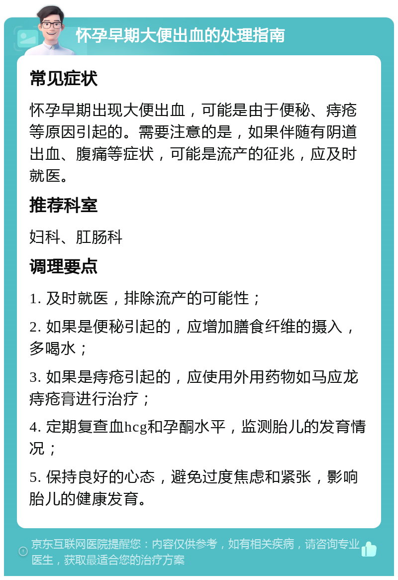 怀孕早期大便出血的处理指南 常见症状 怀孕早期出现大便出血，可能是由于便秘、痔疮等原因引起的。需要注意的是，如果伴随有阴道出血、腹痛等症状，可能是流产的征兆，应及时就医。 推荐科室 妇科、肛肠科 调理要点 1. 及时就医，排除流产的可能性； 2. 如果是便秘引起的，应增加膳食纤维的摄入，多喝水； 3. 如果是痔疮引起的，应使用外用药物如马应龙痔疮膏进行治疗； 4. 定期复查血hcg和孕酮水平，监测胎儿的发育情况； 5. 保持良好的心态，避免过度焦虑和紧张，影响胎儿的健康发育。