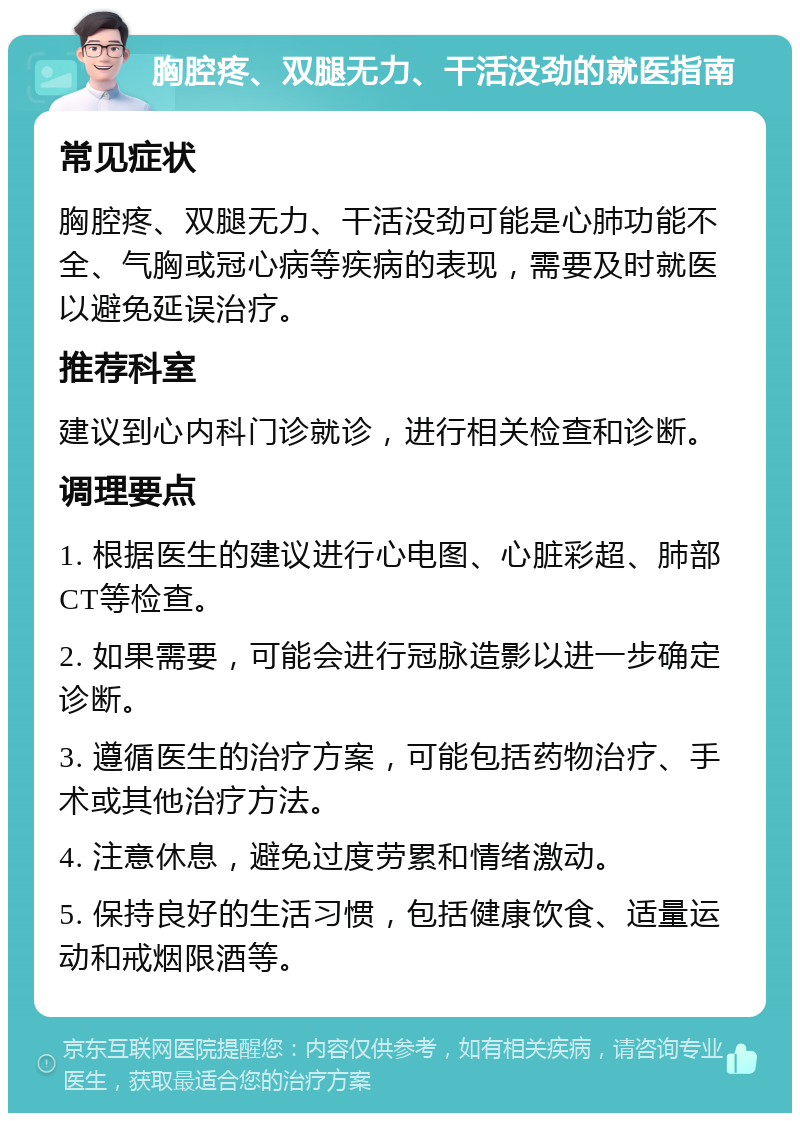 胸腔疼、双腿无力、干活没劲的就医指南 常见症状 胸腔疼、双腿无力、干活没劲可能是心肺功能不全、气胸或冠心病等疾病的表现，需要及时就医以避免延误治疗。 推荐科室 建议到心内科门诊就诊，进行相关检查和诊断。 调理要点 1. 根据医生的建议进行心电图、心脏彩超、肺部CT等检查。 2. 如果需要，可能会进行冠脉造影以进一步确定诊断。 3. 遵循医生的治疗方案，可能包括药物治疗、手术或其他治疗方法。 4. 注意休息，避免过度劳累和情绪激动。 5. 保持良好的生活习惯，包括健康饮食、适量运动和戒烟限酒等。