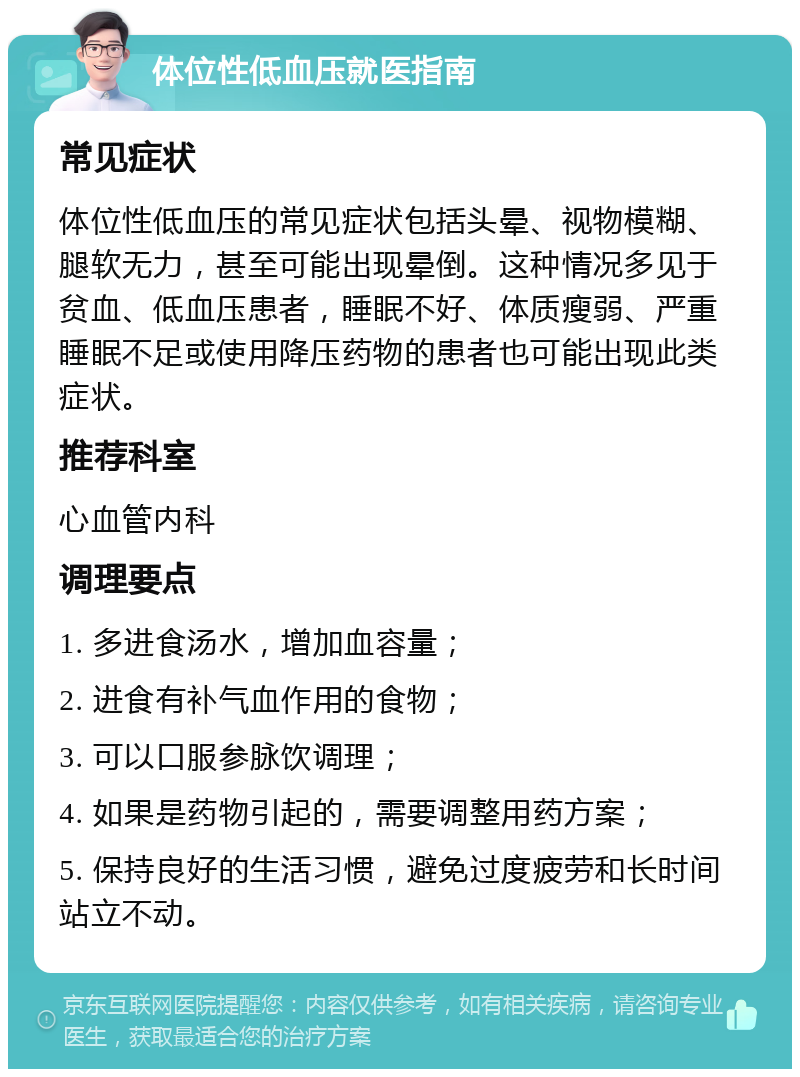 体位性低血压就医指南 常见症状 体位性低血压的常见症状包括头晕、视物模糊、腿软无力，甚至可能出现晕倒。这种情况多见于贫血、低血压患者，睡眠不好、体质瘦弱、严重睡眠不足或使用降压药物的患者也可能出现此类症状。 推荐科室 心血管内科 调理要点 1. 多进食汤水，增加血容量； 2. 进食有补气血作用的食物； 3. 可以口服参脉饮调理； 4. 如果是药物引起的，需要调整用药方案； 5. 保持良好的生活习惯，避免过度疲劳和长时间站立不动。