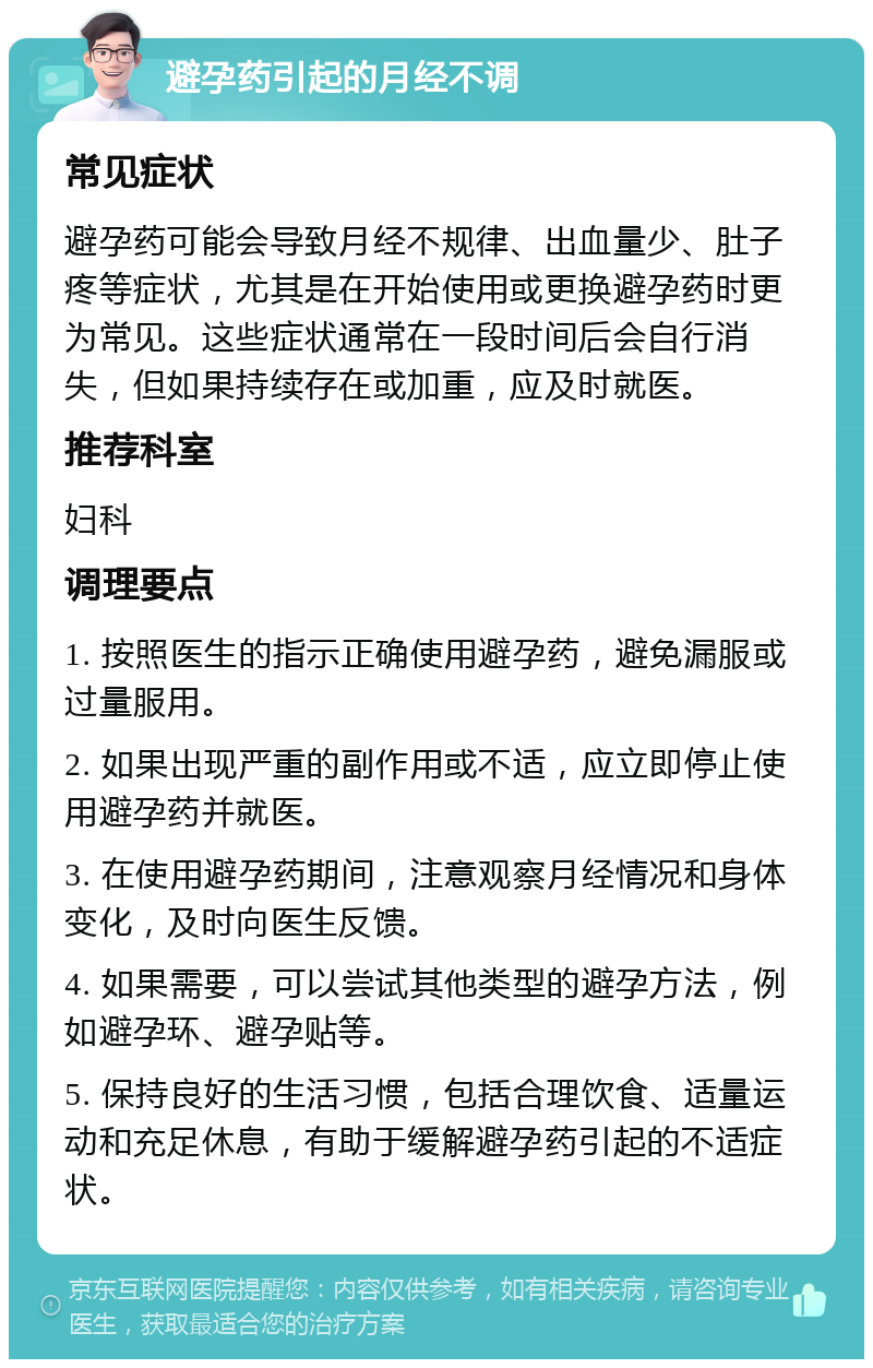 避孕药引起的月经不调 常见症状 避孕药可能会导致月经不规律、出血量少、肚子疼等症状，尤其是在开始使用或更换避孕药时更为常见。这些症状通常在一段时间后会自行消失，但如果持续存在或加重，应及时就医。 推荐科室 妇科 调理要点 1. 按照医生的指示正确使用避孕药，避免漏服或过量服用。 2. 如果出现严重的副作用或不适，应立即停止使用避孕药并就医。 3. 在使用避孕药期间，注意观察月经情况和身体变化，及时向医生反馈。 4. 如果需要，可以尝试其他类型的避孕方法，例如避孕环、避孕贴等。 5. 保持良好的生活习惯，包括合理饮食、适量运动和充足休息，有助于缓解避孕药引起的不适症状。