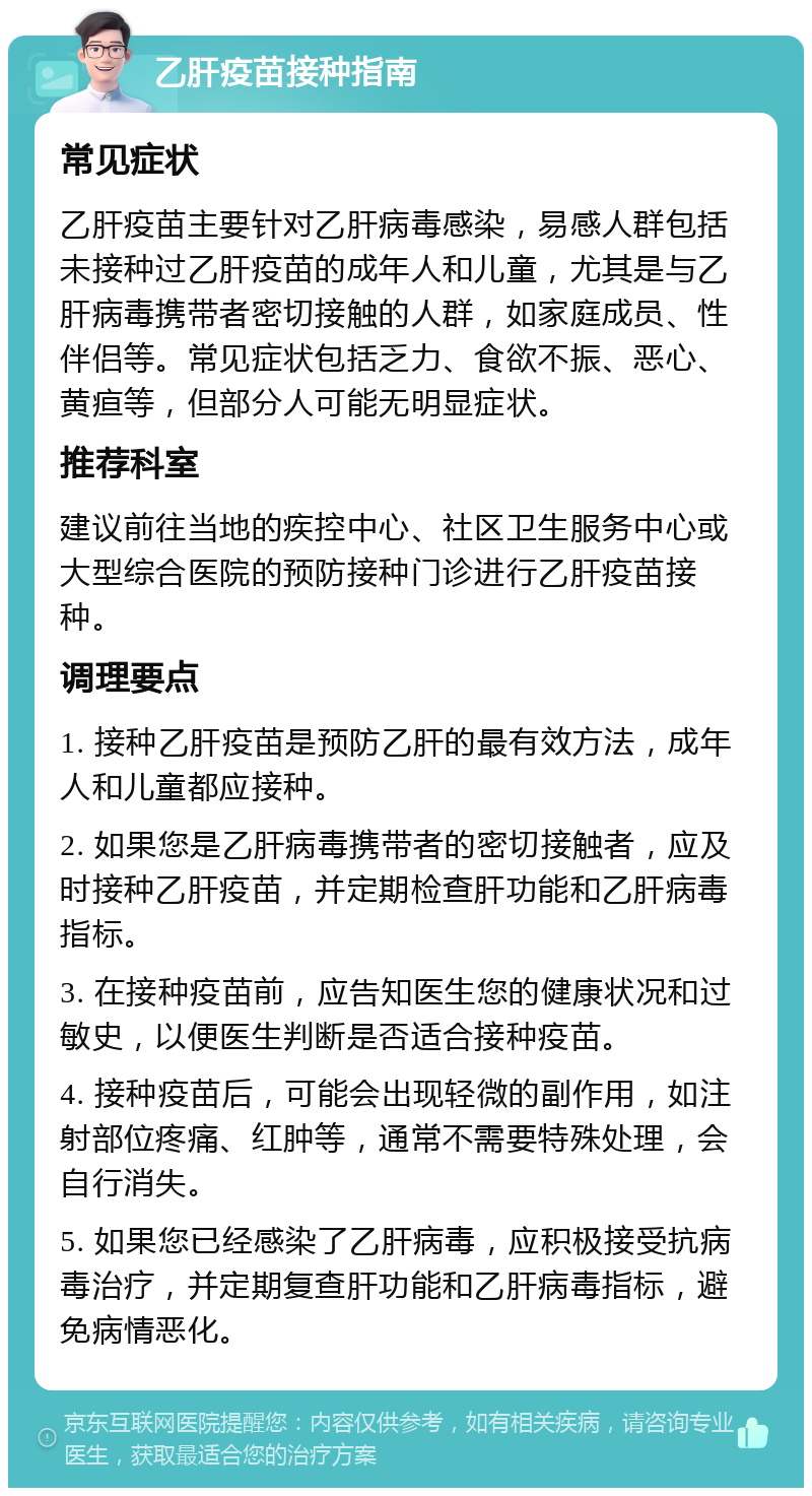 乙肝疫苗接种指南 常见症状 乙肝疫苗主要针对乙肝病毒感染，易感人群包括未接种过乙肝疫苗的成年人和儿童，尤其是与乙肝病毒携带者密切接触的人群，如家庭成员、性伴侣等。常见症状包括乏力、食欲不振、恶心、黄疸等，但部分人可能无明显症状。 推荐科室 建议前往当地的疾控中心、社区卫生服务中心或大型综合医院的预防接种门诊进行乙肝疫苗接种。 调理要点 1. 接种乙肝疫苗是预防乙肝的最有效方法，成年人和儿童都应接种。 2. 如果您是乙肝病毒携带者的密切接触者，应及时接种乙肝疫苗，并定期检查肝功能和乙肝病毒指标。 3. 在接种疫苗前，应告知医生您的健康状况和过敏史，以便医生判断是否适合接种疫苗。 4. 接种疫苗后，可能会出现轻微的副作用，如注射部位疼痛、红肿等，通常不需要特殊处理，会自行消失。 5. 如果您已经感染了乙肝病毒，应积极接受抗病毒治疗，并定期复查肝功能和乙肝病毒指标，避免病情恶化。