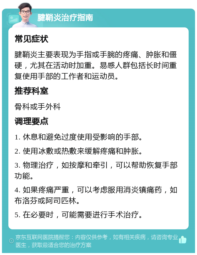 腱鞘炎治疗指南 常见症状 腱鞘炎主要表现为手指或手腕的疼痛、肿胀和僵硬，尤其在活动时加重。易感人群包括长时间重复使用手部的工作者和运动员。 推荐科室 骨科或手外科 调理要点 1. 休息和避免过度使用受影响的手部。 2. 使用冰敷或热敷来缓解疼痛和肿胀。 3. 物理治疗，如按摩和牵引，可以帮助恢复手部功能。 4. 如果疼痛严重，可以考虑服用消炎镇痛药，如布洛芬或阿司匹林。 5. 在必要时，可能需要进行手术治疗。