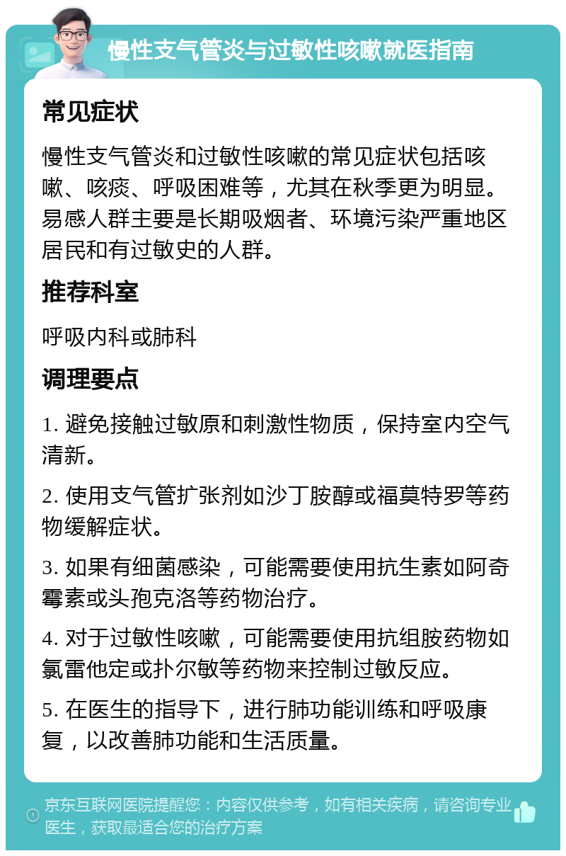 慢性支气管炎与过敏性咳嗽就医指南 常见症状 慢性支气管炎和过敏性咳嗽的常见症状包括咳嗽、咳痰、呼吸困难等，尤其在秋季更为明显。易感人群主要是长期吸烟者、环境污染严重地区居民和有过敏史的人群。 推荐科室 呼吸内科或肺科 调理要点 1. 避免接触过敏原和刺激性物质，保持室内空气清新。 2. 使用支气管扩张剂如沙丁胺醇或福莫特罗等药物缓解症状。 3. 如果有细菌感染，可能需要使用抗生素如阿奇霉素或头孢克洛等药物治疗。 4. 对于过敏性咳嗽，可能需要使用抗组胺药物如氯雷他定或扑尔敏等药物来控制过敏反应。 5. 在医生的指导下，进行肺功能训练和呼吸康复，以改善肺功能和生活质量。