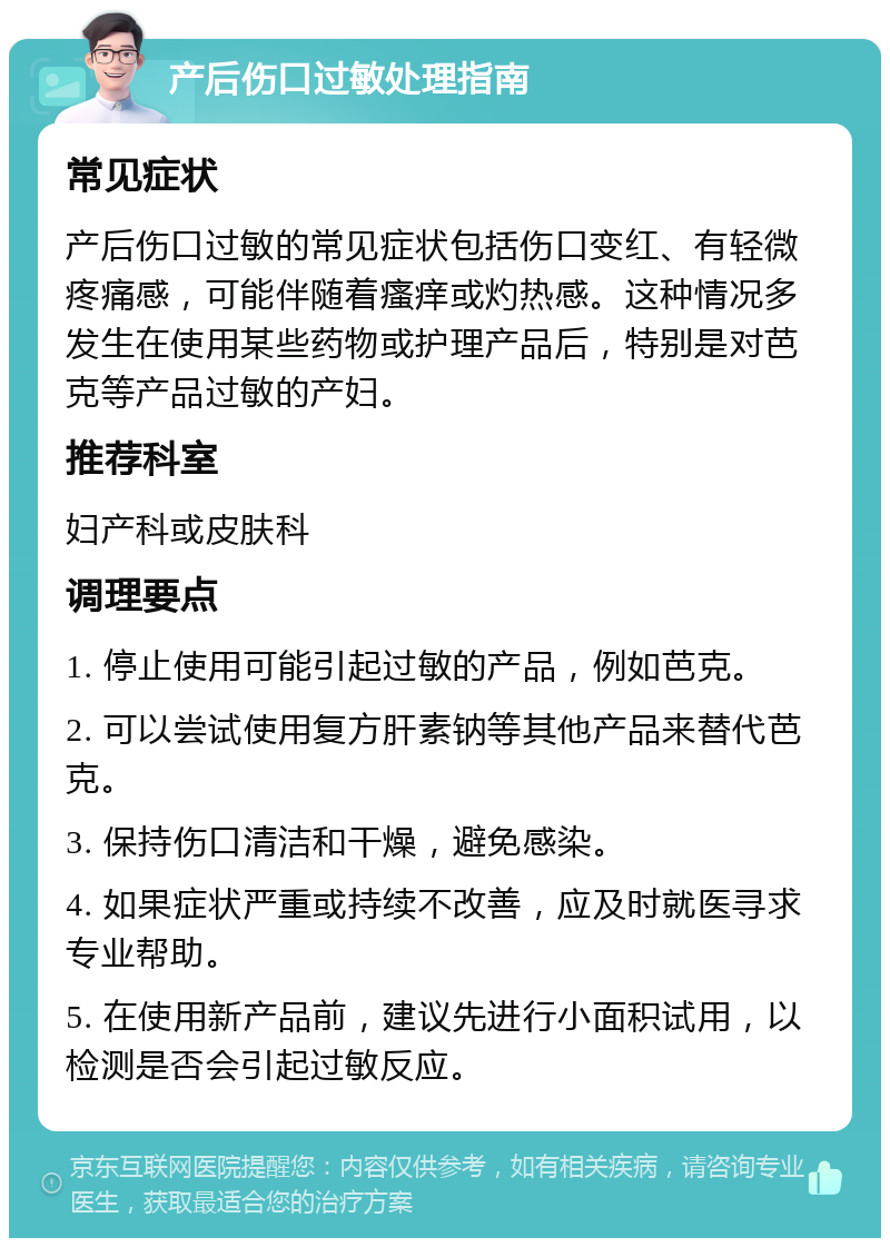 产后伤口过敏处理指南 常见症状 产后伤口过敏的常见症状包括伤口变红、有轻微疼痛感，可能伴随着瘙痒或灼热感。这种情况多发生在使用某些药物或护理产品后，特别是对芭克等产品过敏的产妇。 推荐科室 妇产科或皮肤科 调理要点 1. 停止使用可能引起过敏的产品，例如芭克。 2. 可以尝试使用复方肝素钠等其他产品来替代芭克。 3. 保持伤口清洁和干燥，避免感染。 4. 如果症状严重或持续不改善，应及时就医寻求专业帮助。 5. 在使用新产品前，建议先进行小面积试用，以检测是否会引起过敏反应。