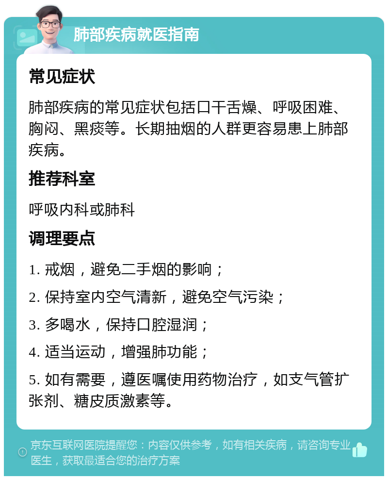 肺部疾病就医指南 常见症状 肺部疾病的常见症状包括口干舌燥、呼吸困难、胸闷、黑痰等。长期抽烟的人群更容易患上肺部疾病。 推荐科室 呼吸内科或肺科 调理要点 1. 戒烟，避免二手烟的影响； 2. 保持室内空气清新，避免空气污染； 3. 多喝水，保持口腔湿润； 4. 适当运动，增强肺功能； 5. 如有需要，遵医嘱使用药物治疗，如支气管扩张剂、糖皮质激素等。