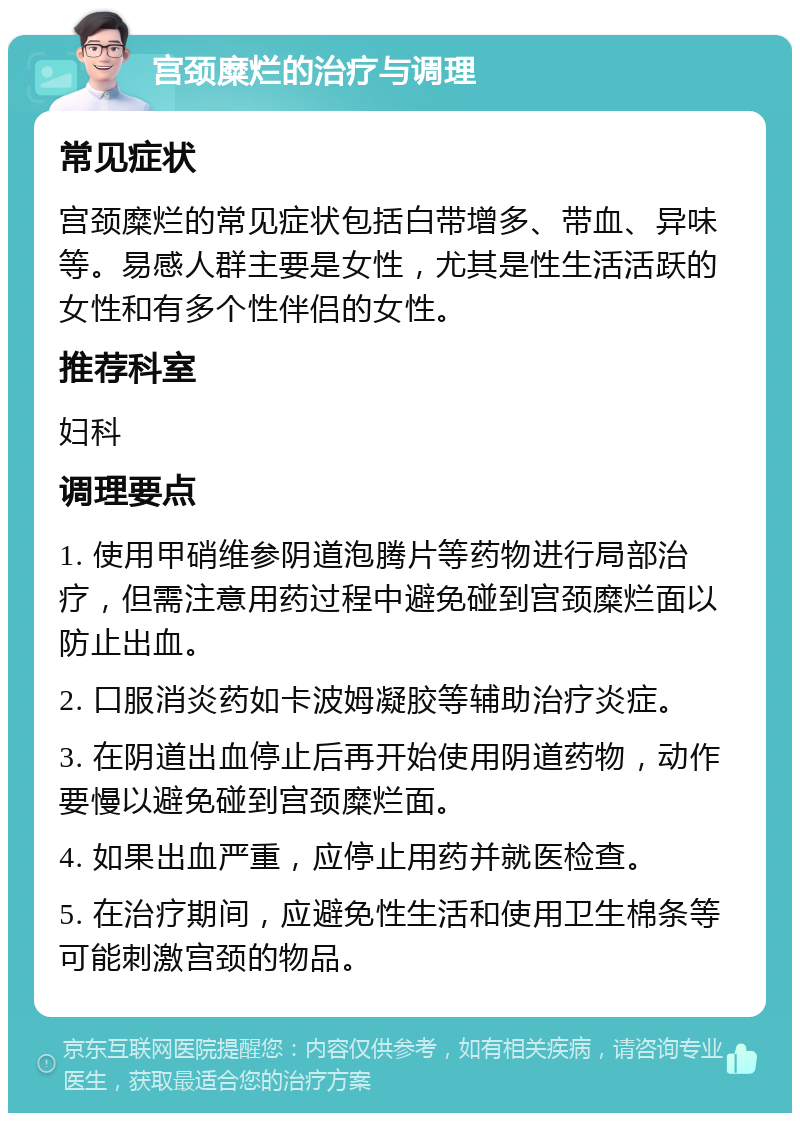 宫颈糜烂的治疗与调理 常见症状 宫颈糜烂的常见症状包括白带增多、带血、异味等。易感人群主要是女性，尤其是性生活活跃的女性和有多个性伴侣的女性。 推荐科室 妇科 调理要点 1. 使用甲硝维参阴道泡腾片等药物进行局部治疗，但需注意用药过程中避免碰到宫颈糜烂面以防止出血。 2. 口服消炎药如卡波姆凝胶等辅助治疗炎症。 3. 在阴道出血停止后再开始使用阴道药物，动作要慢以避免碰到宫颈糜烂面。 4. 如果出血严重，应停止用药并就医检查。 5. 在治疗期间，应避免性生活和使用卫生棉条等可能刺激宫颈的物品。