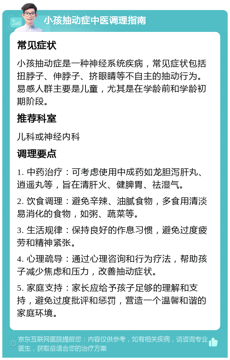 小孩抽动症中医调理指南 常见症状 小孩抽动症是一种神经系统疾病，常见症状包括扭脖子、伸脖子、挤眼睛等不自主的抽动行为。易感人群主要是儿童，尤其是在学龄前和学龄初期阶段。 推荐科室 儿科或神经内科 调理要点 1. 中药治疗：可考虑使用中成药如龙胆泻肝丸、逍遥丸等，旨在清肝火、健脾胃、祛湿气。 2. 饮食调理：避免辛辣、油腻食物，多食用清淡易消化的食物，如粥、蔬菜等。 3. 生活规律：保持良好的作息习惯，避免过度疲劳和精神紧张。 4. 心理疏导：通过心理咨询和行为疗法，帮助孩子减少焦虑和压力，改善抽动症状。 5. 家庭支持：家长应给予孩子足够的理解和支持，避免过度批评和惩罚，营造一个温馨和谐的家庭环境。