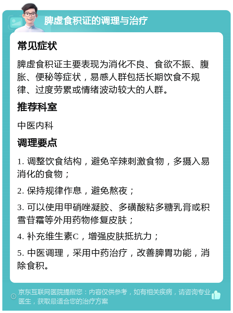 脾虚食积证的调理与治疗 常见症状 脾虚食积证主要表现为消化不良、食欲不振、腹胀、便秘等症状，易感人群包括长期饮食不规律、过度劳累或情绪波动较大的人群。 推荐科室 中医内科 调理要点 1. 调整饮食结构，避免辛辣刺激食物，多摄入易消化的食物； 2. 保持规律作息，避免熬夜； 3. 可以使用甲硝唑凝胶、多磺酸粘多糖乳膏或积雪苷霜等外用药物修复皮肤； 4. 补充维生素C，增强皮肤抵抗力； 5. 中医调理，采用中药治疗，改善脾胃功能，消除食积。