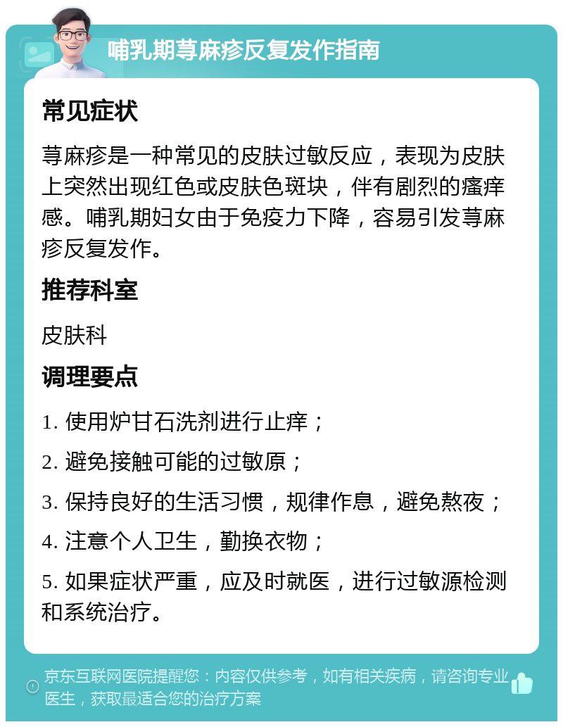 哺乳期荨麻疹反复发作指南 常见症状 荨麻疹是一种常见的皮肤过敏反应，表现为皮肤上突然出现红色或皮肤色斑块，伴有剧烈的瘙痒感。哺乳期妇女由于免疫力下降，容易引发荨麻疹反复发作。 推荐科室 皮肤科 调理要点 1. 使用炉甘石洗剂进行止痒； 2. 避免接触可能的过敏原； 3. 保持良好的生活习惯，规律作息，避免熬夜； 4. 注意个人卫生，勤换衣物； 5. 如果症状严重，应及时就医，进行过敏源检测和系统治疗。