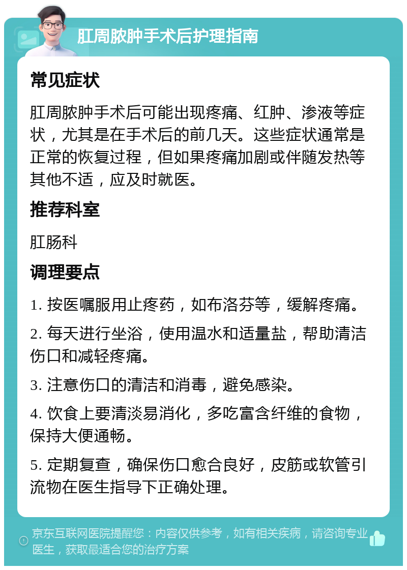 肛周脓肿手术后护理指南 常见症状 肛周脓肿手术后可能出现疼痛、红肿、渗液等症状，尤其是在手术后的前几天。这些症状通常是正常的恢复过程，但如果疼痛加剧或伴随发热等其他不适，应及时就医。 推荐科室 肛肠科 调理要点 1. 按医嘱服用止疼药，如布洛芬等，缓解疼痛。 2. 每天进行坐浴，使用温水和适量盐，帮助清洁伤口和减轻疼痛。 3. 注意伤口的清洁和消毒，避免感染。 4. 饮食上要清淡易消化，多吃富含纤维的食物，保持大便通畅。 5. 定期复查，确保伤口愈合良好，皮筋或软管引流物在医生指导下正确处理。